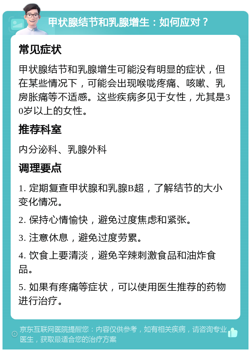 甲状腺结节和乳腺增生：如何应对？ 常见症状 甲状腺结节和乳腺增生可能没有明显的症状，但在某些情况下，可能会出现喉咙疼痛、咳嗽、乳房胀痛等不适感。这些疾病多见于女性，尤其是30岁以上的女性。 推荐科室 内分泌科、乳腺外科 调理要点 1. 定期复查甲状腺和乳腺B超，了解结节的大小变化情况。 2. 保持心情愉快，避免过度焦虑和紧张。 3. 注意休息，避免过度劳累。 4. 饮食上要清淡，避免辛辣刺激食品和油炸食品。 5. 如果有疼痛等症状，可以使用医生推荐的药物进行治疗。