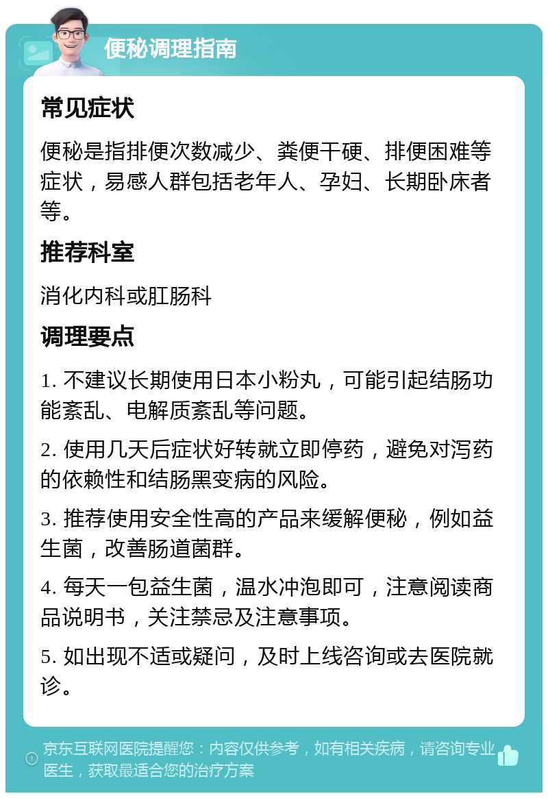 便秘调理指南 常见症状 便秘是指排便次数减少、粪便干硬、排便困难等症状，易感人群包括老年人、孕妇、长期卧床者等。 推荐科室 消化内科或肛肠科 调理要点 1. 不建议长期使用日本小粉丸，可能引起结肠功能紊乱、电解质紊乱等问题。 2. 使用几天后症状好转就立即停药，避免对泻药的依赖性和结肠黑变病的风险。 3. 推荐使用安全性高的产品来缓解便秘，例如益生菌，改善肠道菌群。 4. 每天一包益生菌，温水冲泡即可，注意阅读商品说明书，关注禁忌及注意事项。 5. 如出现不适或疑问，及时上线咨询或去医院就诊。