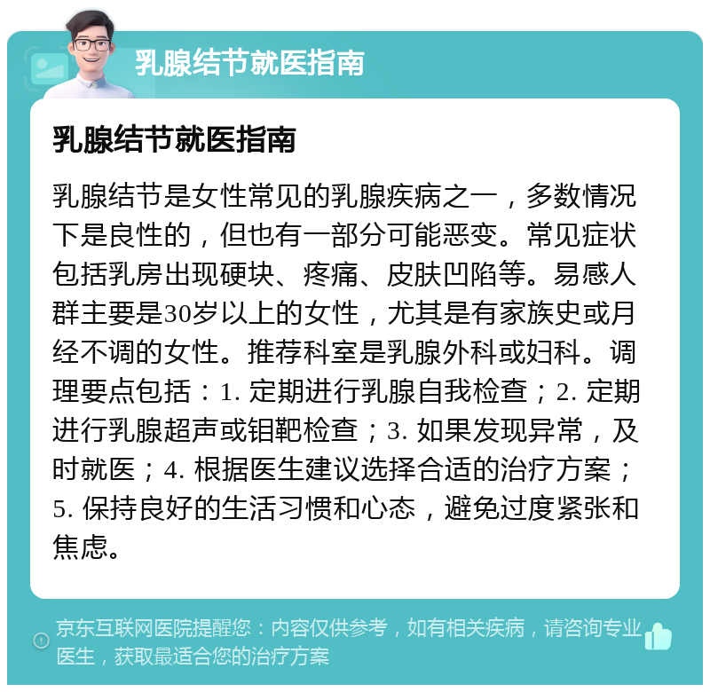 乳腺结节就医指南 乳腺结节就医指南 乳腺结节是女性常见的乳腺疾病之一，多数情况下是良性的，但也有一部分可能恶变。常见症状包括乳房出现硬块、疼痛、皮肤凹陷等。易感人群主要是30岁以上的女性，尤其是有家族史或月经不调的女性。推荐科室是乳腺外科或妇科。调理要点包括：1. 定期进行乳腺自我检查；2. 定期进行乳腺超声或钼靶检查；3. 如果发现异常，及时就医；4. 根据医生建议选择合适的治疗方案；5. 保持良好的生活习惯和心态，避免过度紧张和焦虑。