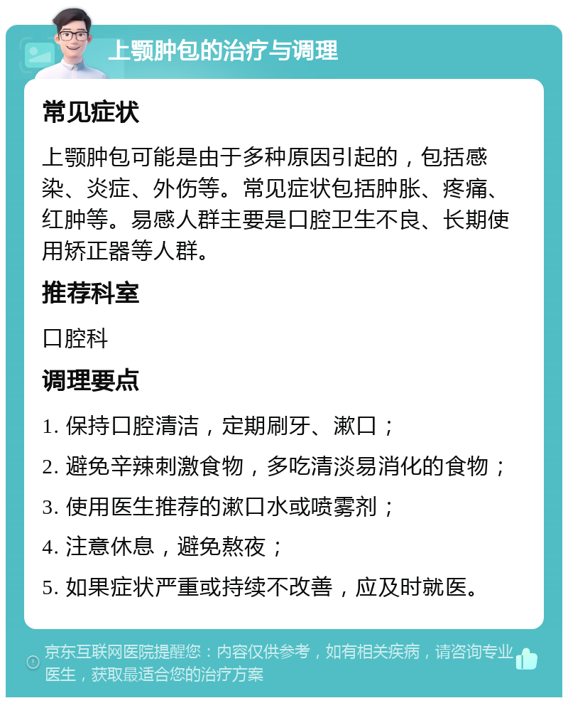 上颚肿包的治疗与调理 常见症状 上颚肿包可能是由于多种原因引起的，包括感染、炎症、外伤等。常见症状包括肿胀、疼痛、红肿等。易感人群主要是口腔卫生不良、长期使用矫正器等人群。 推荐科室 口腔科 调理要点 1. 保持口腔清洁，定期刷牙、漱口； 2. 避免辛辣刺激食物，多吃清淡易消化的食物； 3. 使用医生推荐的漱口水或喷雾剂； 4. 注意休息，避免熬夜； 5. 如果症状严重或持续不改善，应及时就医。