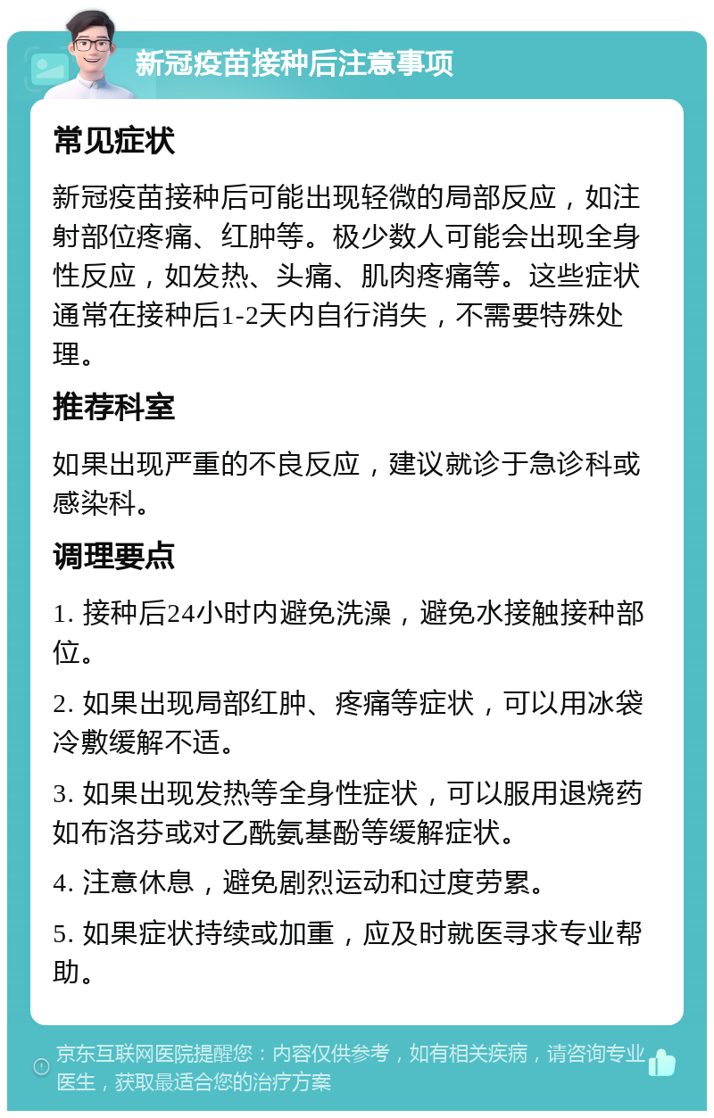 新冠疫苗接种后注意事项 常见症状 新冠疫苗接种后可能出现轻微的局部反应，如注射部位疼痛、红肿等。极少数人可能会出现全身性反应，如发热、头痛、肌肉疼痛等。这些症状通常在接种后1-2天内自行消失，不需要特殊处理。 推荐科室 如果出现严重的不良反应，建议就诊于急诊科或感染科。 调理要点 1. 接种后24小时内避免洗澡，避免水接触接种部位。 2. 如果出现局部红肿、疼痛等症状，可以用冰袋冷敷缓解不适。 3. 如果出现发热等全身性症状，可以服用退烧药如布洛芬或对乙酰氨基酚等缓解症状。 4. 注意休息，避免剧烈运动和过度劳累。 5. 如果症状持续或加重，应及时就医寻求专业帮助。