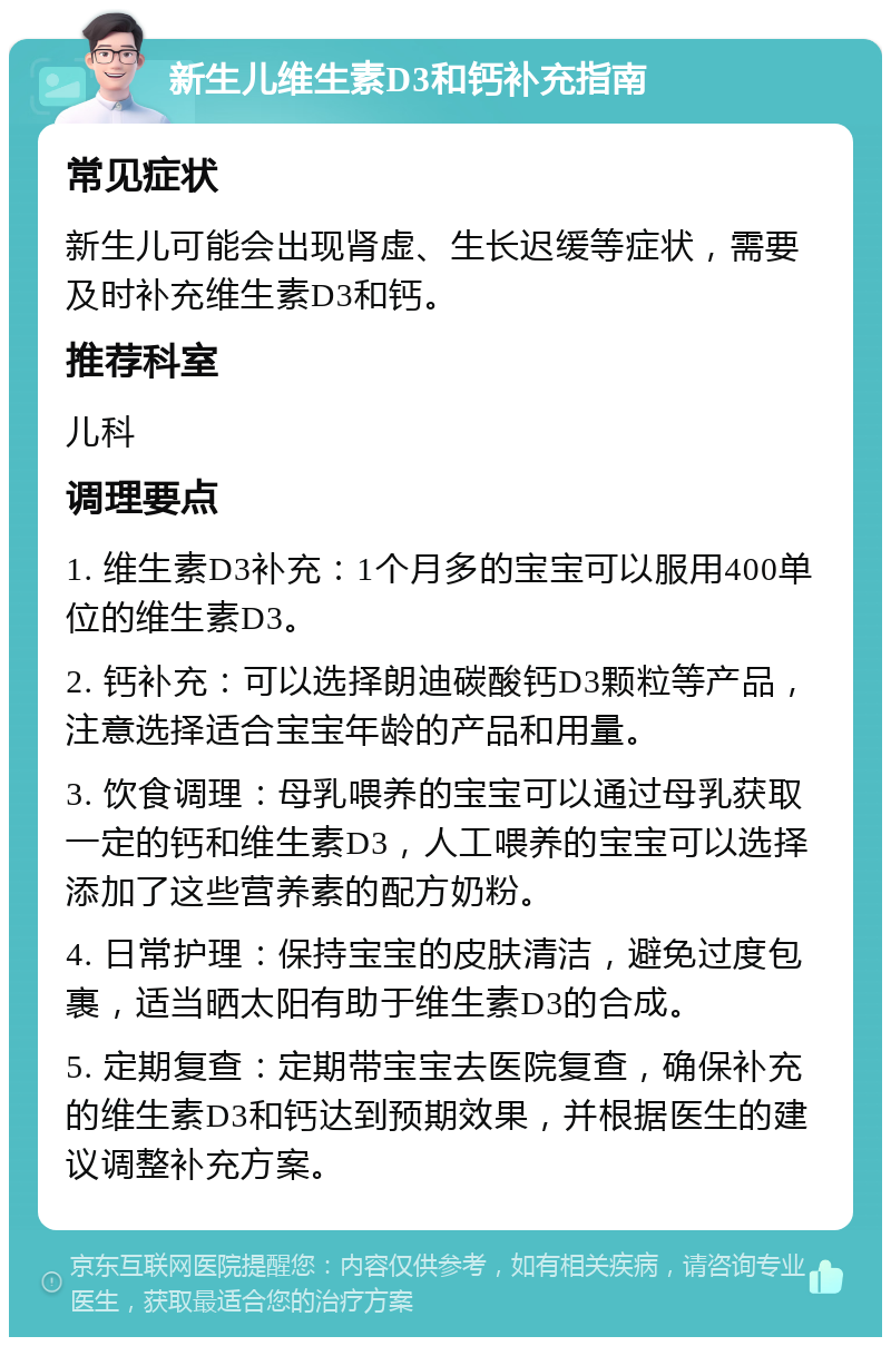 新生儿维生素D3和钙补充指南 常见症状 新生儿可能会出现肾虚、生长迟缓等症状，需要及时补充维生素D3和钙。 推荐科室 儿科 调理要点 1. 维生素D3补充：1个月多的宝宝可以服用400单位的维生素D3。 2. 钙补充：可以选择朗迪碳酸钙D3颗粒等产品，注意选择适合宝宝年龄的产品和用量。 3. 饮食调理：母乳喂养的宝宝可以通过母乳获取一定的钙和维生素D3，人工喂养的宝宝可以选择添加了这些营养素的配方奶粉。 4. 日常护理：保持宝宝的皮肤清洁，避免过度包裹，适当晒太阳有助于维生素D3的合成。 5. 定期复查：定期带宝宝去医院复查，确保补充的维生素D3和钙达到预期效果，并根据医生的建议调整补充方案。