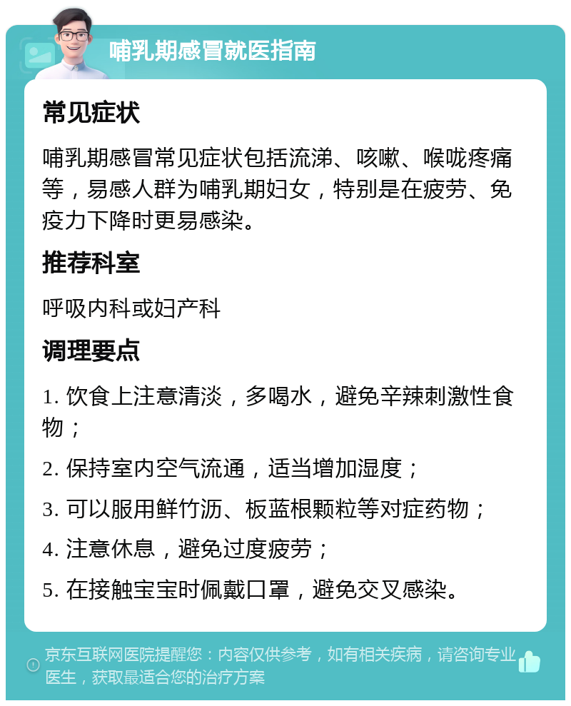 哺乳期感冒就医指南 常见症状 哺乳期感冒常见症状包括流涕、咳嗽、喉咙疼痛等，易感人群为哺乳期妇女，特别是在疲劳、免疫力下降时更易感染。 推荐科室 呼吸内科或妇产科 调理要点 1. 饮食上注意清淡，多喝水，避免辛辣刺激性食物； 2. 保持室内空气流通，适当增加湿度； 3. 可以服用鲜竹沥、板蓝根颗粒等对症药物； 4. 注意休息，避免过度疲劳； 5. 在接触宝宝时佩戴口罩，避免交叉感染。