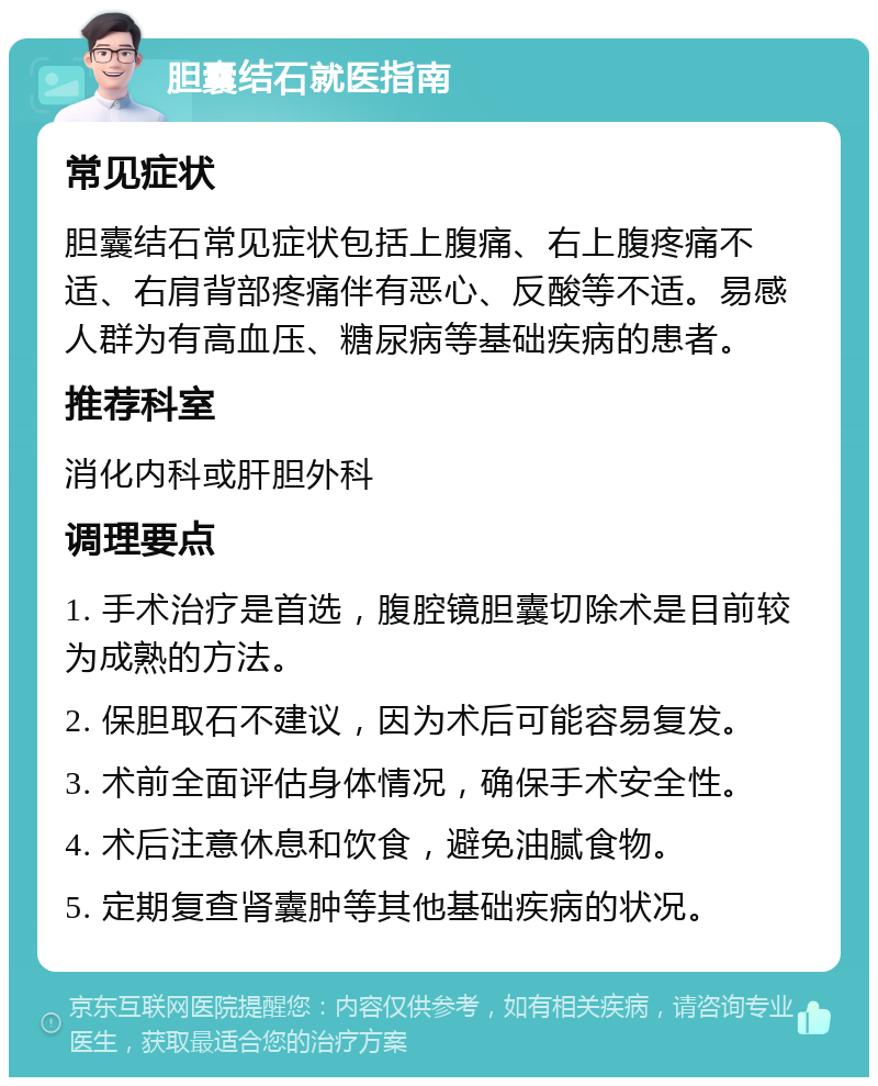 胆囊结石就医指南 常见症状 胆囊结石常见症状包括上腹痛、右上腹疼痛不适、右肩背部疼痛伴有恶心、反酸等不适。易感人群为有高血压、糖尿病等基础疾病的患者。 推荐科室 消化内科或肝胆外科 调理要点 1. 手术治疗是首选，腹腔镜胆囊切除术是目前较为成熟的方法。 2. 保胆取石不建议，因为术后可能容易复发。 3. 术前全面评估身体情况，确保手术安全性。 4. 术后注意休息和饮食，避免油腻食物。 5. 定期复查肾囊肿等其他基础疾病的状况。