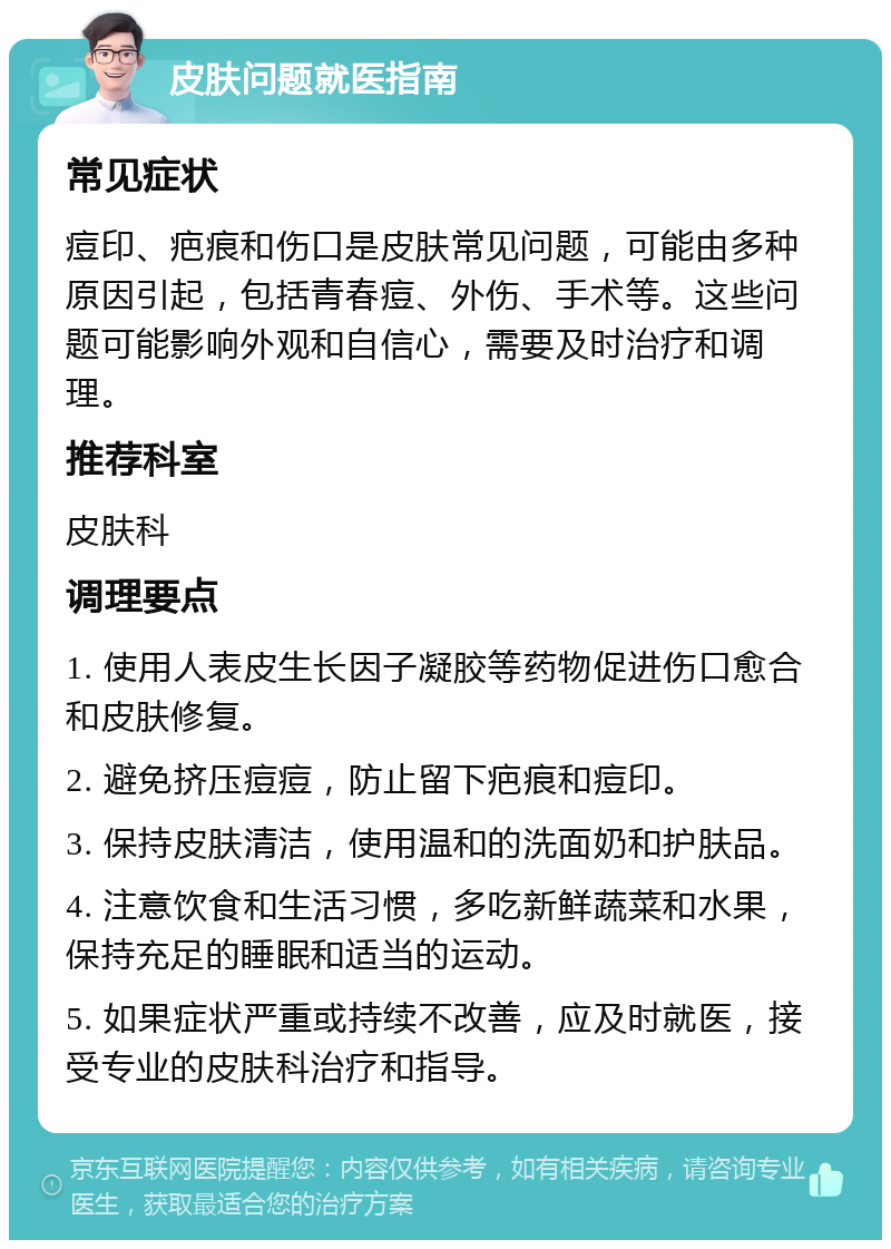 皮肤问题就医指南 常见症状 痘印、疤痕和伤口是皮肤常见问题，可能由多种原因引起，包括青春痘、外伤、手术等。这些问题可能影响外观和自信心，需要及时治疗和调理。 推荐科室 皮肤科 调理要点 1. 使用人表皮生长因子凝胶等药物促进伤口愈合和皮肤修复。 2. 避免挤压痘痘，防止留下疤痕和痘印。 3. 保持皮肤清洁，使用温和的洗面奶和护肤品。 4. 注意饮食和生活习惯，多吃新鲜蔬菜和水果，保持充足的睡眠和适当的运动。 5. 如果症状严重或持续不改善，应及时就医，接受专业的皮肤科治疗和指导。