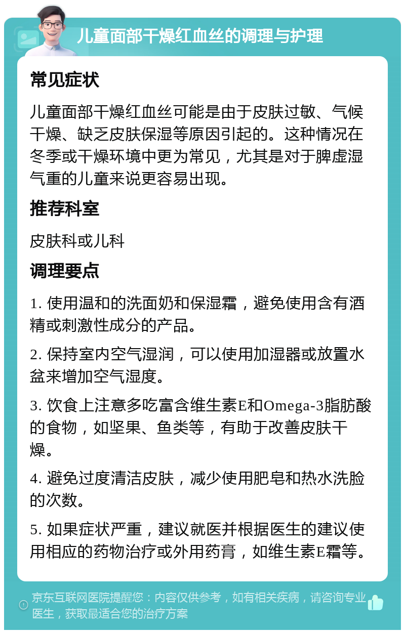 儿童面部干燥红血丝的调理与护理 常见症状 儿童面部干燥红血丝可能是由于皮肤过敏、气候干燥、缺乏皮肤保湿等原因引起的。这种情况在冬季或干燥环境中更为常见，尤其是对于脾虚湿气重的儿童来说更容易出现。 推荐科室 皮肤科或儿科 调理要点 1. 使用温和的洗面奶和保湿霜，避免使用含有酒精或刺激性成分的产品。 2. 保持室内空气湿润，可以使用加湿器或放置水盆来增加空气湿度。 3. 饮食上注意多吃富含维生素E和Omega-3脂肪酸的食物，如坚果、鱼类等，有助于改善皮肤干燥。 4. 避免过度清洁皮肤，减少使用肥皂和热水洗脸的次数。 5. 如果症状严重，建议就医并根据医生的建议使用相应的药物治疗或外用药膏，如维生素E霜等。