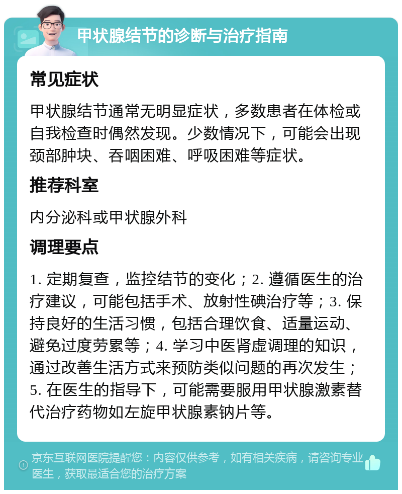 甲状腺结节的诊断与治疗指南 常见症状 甲状腺结节通常无明显症状，多数患者在体检或自我检查时偶然发现。少数情况下，可能会出现颈部肿块、吞咽困难、呼吸困难等症状。 推荐科室 内分泌科或甲状腺外科 调理要点 1. 定期复查，监控结节的变化；2. 遵循医生的治疗建议，可能包括手术、放射性碘治疗等；3. 保持良好的生活习惯，包括合理饮食、适量运动、避免过度劳累等；4. 学习中医肾虚调理的知识，通过改善生活方式来预防类似问题的再次发生；5. 在医生的指导下，可能需要服用甲状腺激素替代治疗药物如左旋甲状腺素钠片等。