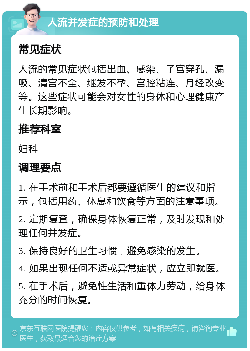 人流并发症的预防和处理 常见症状 人流的常见症状包括出血、感染、子宫穿孔、漏吸、清宫不全、继发不孕、宫腔粘连、月经改变等。这些症状可能会对女性的身体和心理健康产生长期影响。 推荐科室 妇科 调理要点 1. 在手术前和手术后都要遵循医生的建议和指示，包括用药、休息和饮食等方面的注意事项。 2. 定期复查，确保身体恢复正常，及时发现和处理任何并发症。 3. 保持良好的卫生习惯，避免感染的发生。 4. 如果出现任何不适或异常症状，应立即就医。 5. 在手术后，避免性生活和重体力劳动，给身体充分的时间恢复。