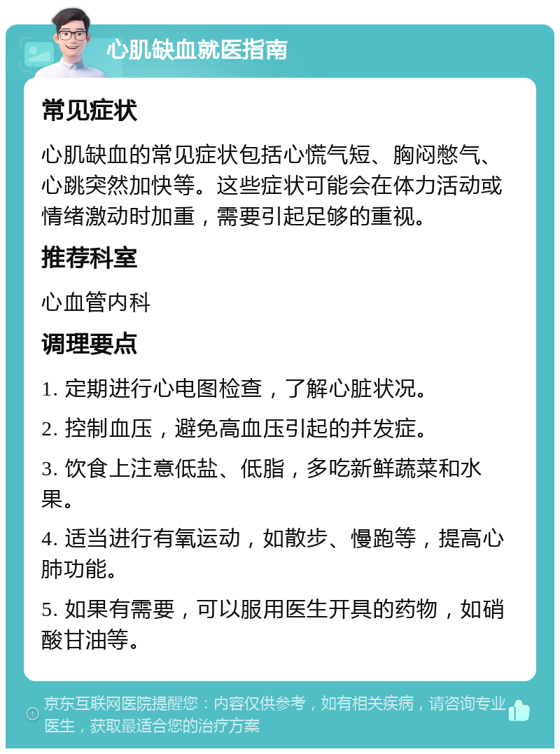 心肌缺血就医指南 常见症状 心肌缺血的常见症状包括心慌气短、胸闷憋气、心跳突然加快等。这些症状可能会在体力活动或情绪激动时加重，需要引起足够的重视。 推荐科室 心血管内科 调理要点 1. 定期进行心电图检查，了解心脏状况。 2. 控制血压，避免高血压引起的并发症。 3. 饮食上注意低盐、低脂，多吃新鲜蔬菜和水果。 4. 适当进行有氧运动，如散步、慢跑等，提高心肺功能。 5. 如果有需要，可以服用医生开具的药物，如硝酸甘油等。