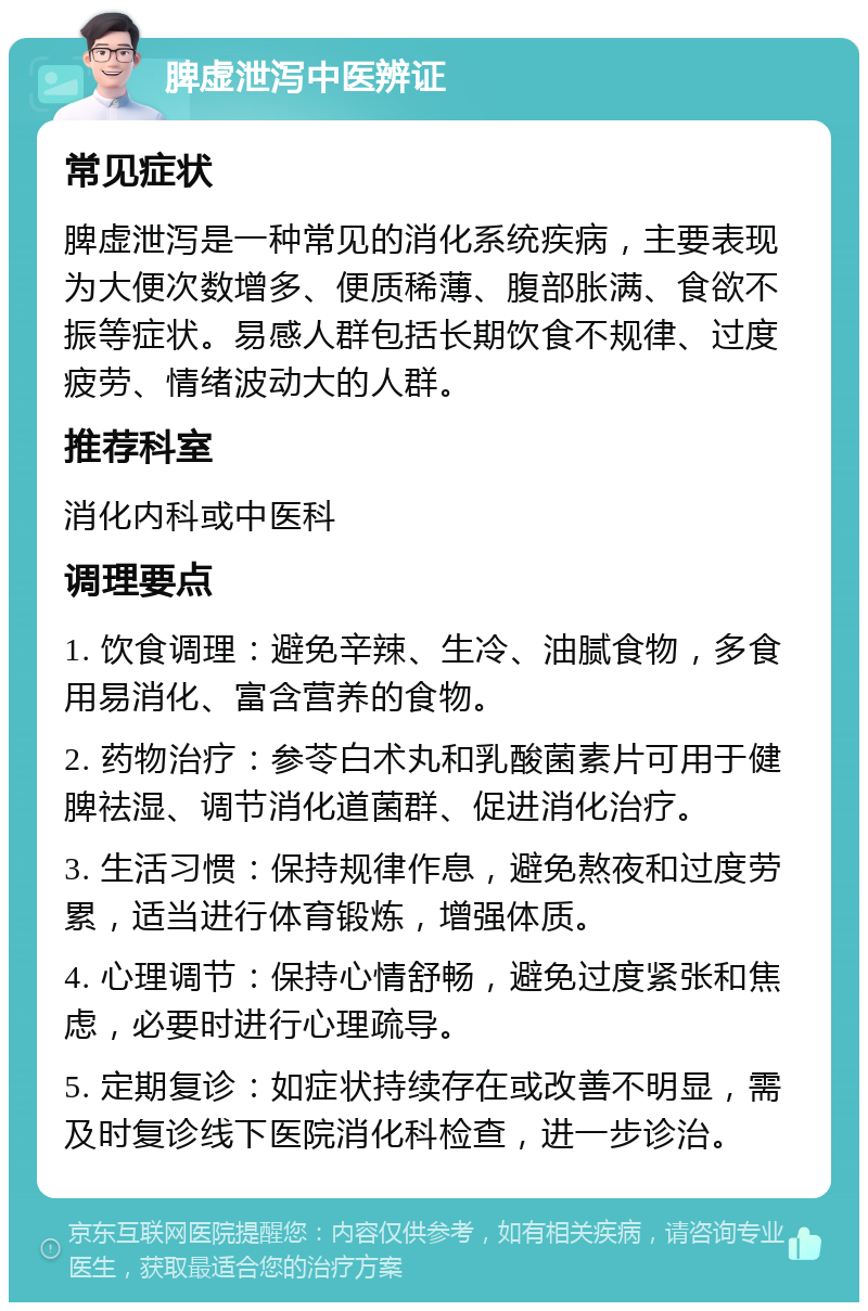 脾虚泄泻中医辨证 常见症状 脾虚泄泻是一种常见的消化系统疾病，主要表现为大便次数增多、便质稀薄、腹部胀满、食欲不振等症状。易感人群包括长期饮食不规律、过度疲劳、情绪波动大的人群。 推荐科室 消化内科或中医科 调理要点 1. 饮食调理：避免辛辣、生冷、油腻食物，多食用易消化、富含营养的食物。 2. 药物治疗：参苓白术丸和乳酸菌素片可用于健脾祛湿、调节消化道菌群、促进消化治疗。 3. 生活习惯：保持规律作息，避免熬夜和过度劳累，适当进行体育锻炼，增强体质。 4. 心理调节：保持心情舒畅，避免过度紧张和焦虑，必要时进行心理疏导。 5. 定期复诊：如症状持续存在或改善不明显，需及时复诊线下医院消化科检查，进一步诊治。