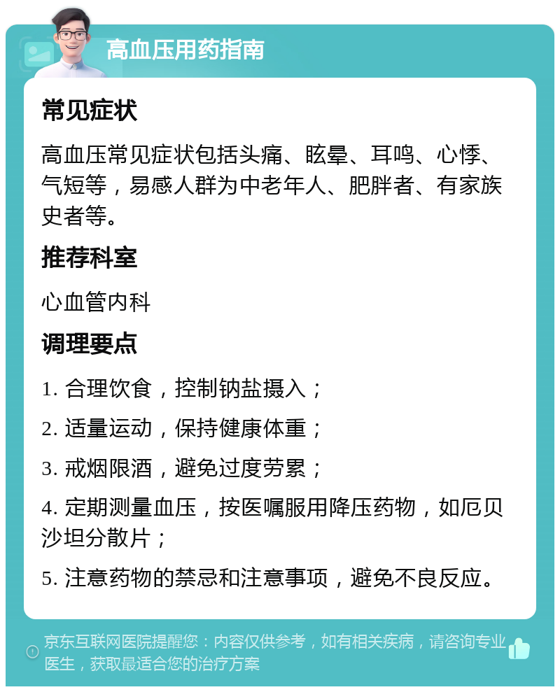 高血压用药指南 常见症状 高血压常见症状包括头痛、眩晕、耳鸣、心悸、气短等，易感人群为中老年人、肥胖者、有家族史者等。 推荐科室 心血管内科 调理要点 1. 合理饮食，控制钠盐摄入； 2. 适量运动，保持健康体重； 3. 戒烟限酒，避免过度劳累； 4. 定期测量血压，按医嘱服用降压药物，如厄贝沙坦分散片； 5. 注意药物的禁忌和注意事项，避免不良反应。