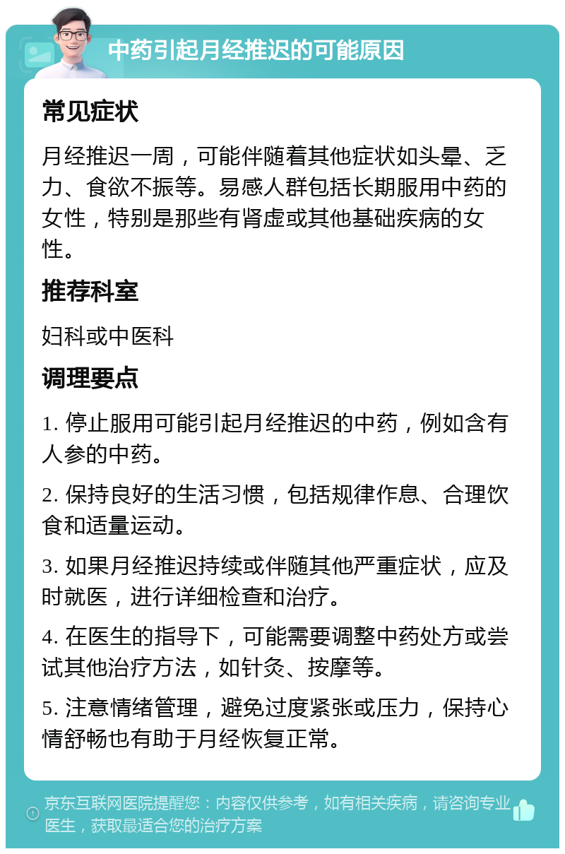 中药引起月经推迟的可能原因 常见症状 月经推迟一周，可能伴随着其他症状如头晕、乏力、食欲不振等。易感人群包括长期服用中药的女性，特别是那些有肾虚或其他基础疾病的女性。 推荐科室 妇科或中医科 调理要点 1. 停止服用可能引起月经推迟的中药，例如含有人参的中药。 2. 保持良好的生活习惯，包括规律作息、合理饮食和适量运动。 3. 如果月经推迟持续或伴随其他严重症状，应及时就医，进行详细检查和治疗。 4. 在医生的指导下，可能需要调整中药处方或尝试其他治疗方法，如针灸、按摩等。 5. 注意情绪管理，避免过度紧张或压力，保持心情舒畅也有助于月经恢复正常。