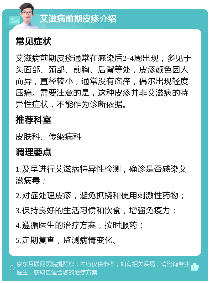 艾滋病前期皮疹介绍 常见症状 艾滋病前期皮疹通常在感染后2-4周出现，多见于头面部、颈部、前胸、后背等处，皮疹颜色因人而异，直径较小，通常没有瘙痒，偶尔出现轻度压痛。需要注意的是，这种皮疹并非艾滋病的特异性症状，不能作为诊断依据。 推荐科室 皮肤科、传染病科 调理要点 1.及早进行艾滋病特异性检测，确诊是否感染艾滋病毒； 2.对症处理皮疹，避免抓挠和使用刺激性药物； 3.保持良好的生活习惯和饮食，增强免疫力； 4.遵循医生的治疗方案，按时服药； 5.定期复查，监测病情变化。