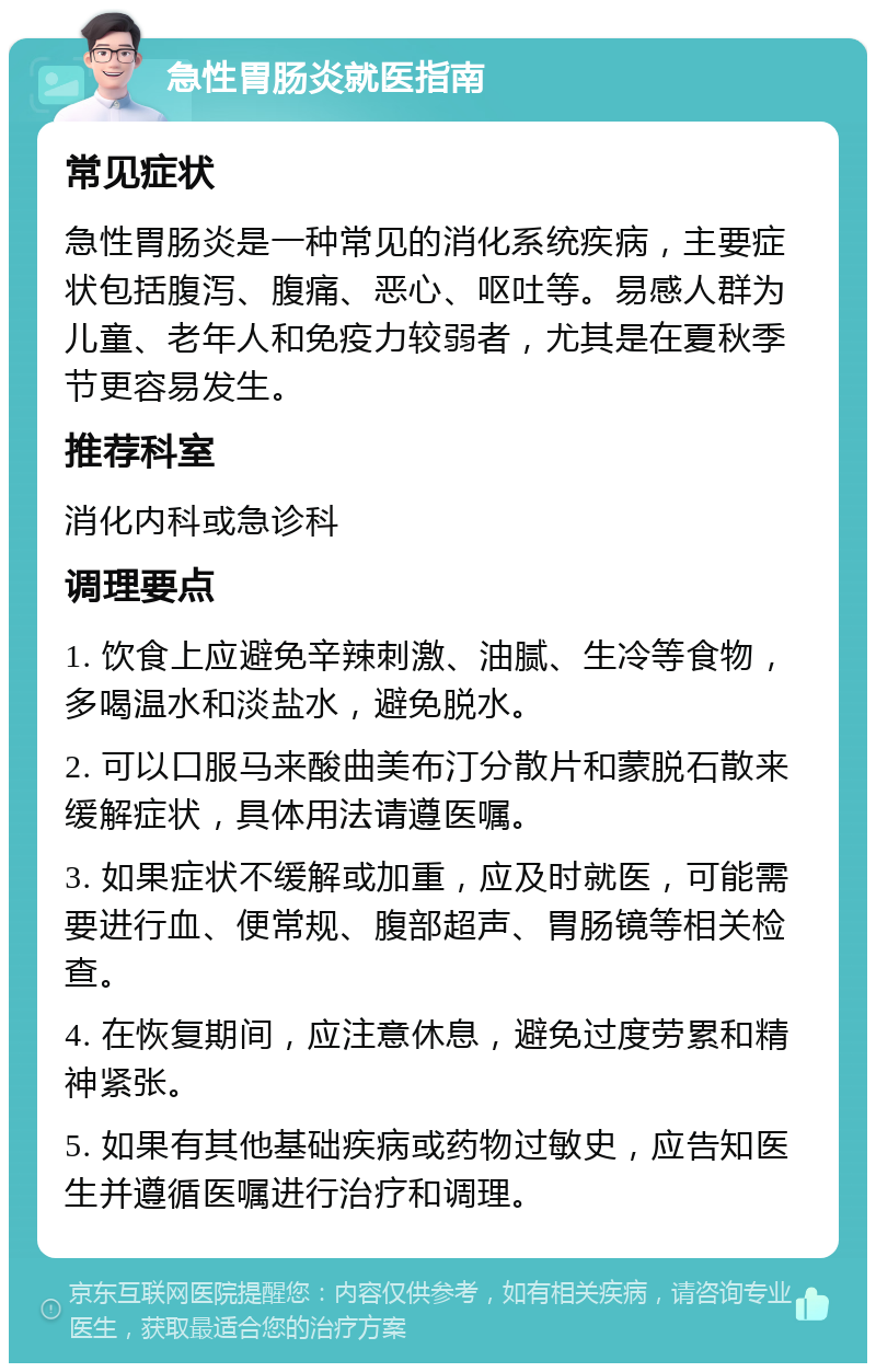 急性胃肠炎就医指南 常见症状 急性胃肠炎是一种常见的消化系统疾病，主要症状包括腹泻、腹痛、恶心、呕吐等。易感人群为儿童、老年人和免疫力较弱者，尤其是在夏秋季节更容易发生。 推荐科室 消化内科或急诊科 调理要点 1. 饮食上应避免辛辣刺激、油腻、生冷等食物，多喝温水和淡盐水，避免脱水。 2. 可以口服马来酸曲美布汀分散片和蒙脱石散来缓解症状，具体用法请遵医嘱。 3. 如果症状不缓解或加重，应及时就医，可能需要进行血、便常规、腹部超声、胃肠镜等相关检查。 4. 在恢复期间，应注意休息，避免过度劳累和精神紧张。 5. 如果有其他基础疾病或药物过敏史，应告知医生并遵循医嘱进行治疗和调理。