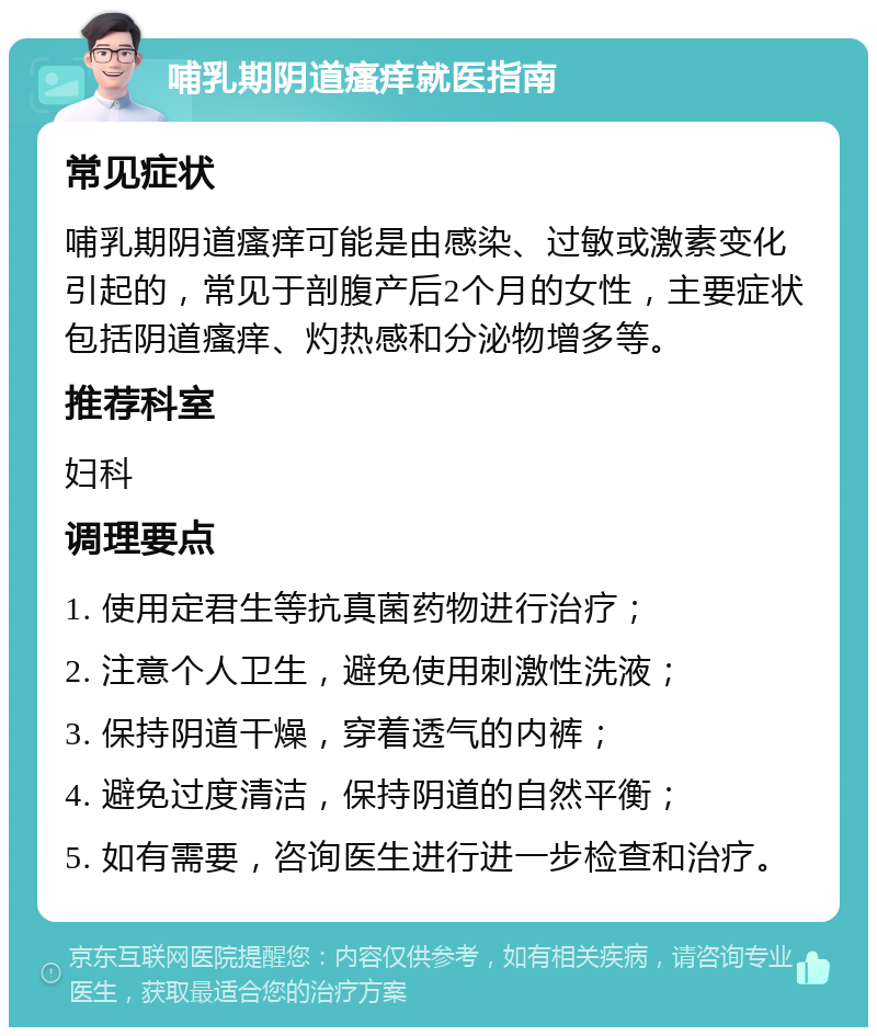 哺乳期阴道瘙痒就医指南 常见症状 哺乳期阴道瘙痒可能是由感染、过敏或激素变化引起的，常见于剖腹产后2个月的女性，主要症状包括阴道瘙痒、灼热感和分泌物增多等。 推荐科室 妇科 调理要点 1. 使用定君生等抗真菌药物进行治疗； 2. 注意个人卫生，避免使用刺激性洗液； 3. 保持阴道干燥，穿着透气的内裤； 4. 避免过度清洁，保持阴道的自然平衡； 5. 如有需要，咨询医生进行进一步检查和治疗。