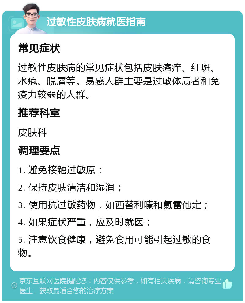 过敏性皮肤病就医指南 常见症状 过敏性皮肤病的常见症状包括皮肤瘙痒、红斑、水疱、脱屑等。易感人群主要是过敏体质者和免疫力较弱的人群。 推荐科室 皮肤科 调理要点 1. 避免接触过敏原； 2. 保持皮肤清洁和湿润； 3. 使用抗过敏药物，如西替利嗪和氯雷他定； 4. 如果症状严重，应及时就医； 5. 注意饮食健康，避免食用可能引起过敏的食物。