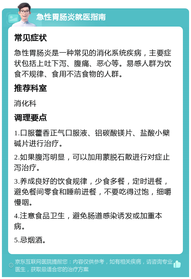 急性胃肠炎就医指南 常见症状 急性胃肠炎是一种常见的消化系统疾病，主要症状包括上吐下泻、腹痛、恶心等。易感人群为饮食不规律、食用不洁食物的人群。 推荐科室 消化科 调理要点 1.口服藿香正气口服液、铝碳酸镁片、盐酸小檗碱片进行治疗。 2.如果腹泻明显，可以加用蒙脱石散进行对症止泻治疗。 3.养成良好的饮食规律，少食多餐，定时进餐，避免餐间零食和睡前进餐，不要吃得过饱，细嚼慢咽。 4.注意食品卫生，避免肠道感染诱发或加重本病。 5.忌烟酒。