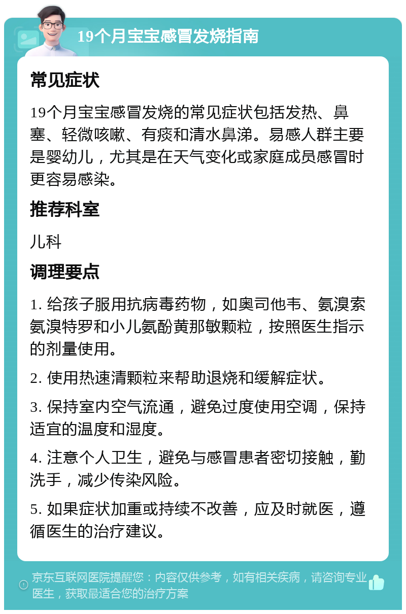 19个月宝宝感冒发烧指南 常见症状 19个月宝宝感冒发烧的常见症状包括发热、鼻塞、轻微咳嗽、有痰和清水鼻涕。易感人群主要是婴幼儿，尤其是在天气变化或家庭成员感冒时更容易感染。 推荐科室 儿科 调理要点 1. 给孩子服用抗病毒药物，如奥司他韦、氨溴索氨溴特罗和小儿氨酚黄那敏颗粒，按照医生指示的剂量使用。 2. 使用热速清颗粒来帮助退烧和缓解症状。 3. 保持室内空气流通，避免过度使用空调，保持适宜的温度和湿度。 4. 注意个人卫生，避免与感冒患者密切接触，勤洗手，减少传染风险。 5. 如果症状加重或持续不改善，应及时就医，遵循医生的治疗建议。