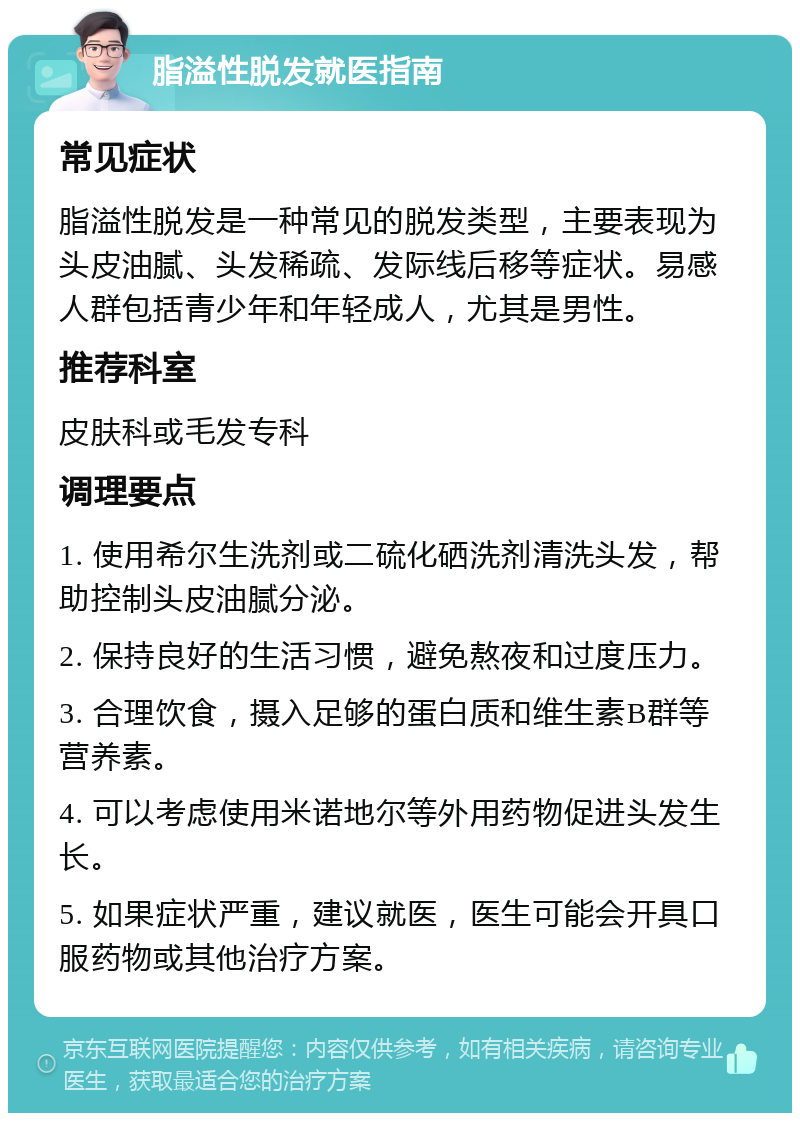 脂溢性脱发就医指南 常见症状 脂溢性脱发是一种常见的脱发类型，主要表现为头皮油腻、头发稀疏、发际线后移等症状。易感人群包括青少年和年轻成人，尤其是男性。 推荐科室 皮肤科或毛发专科 调理要点 1. 使用希尔生洗剂或二硫化硒洗剂清洗头发，帮助控制头皮油腻分泌。 2. 保持良好的生活习惯，避免熬夜和过度压力。 3. 合理饮食，摄入足够的蛋白质和维生素B群等营养素。 4. 可以考虑使用米诺地尔等外用药物促进头发生长。 5. 如果症状严重，建议就医，医生可能会开具口服药物或其他治疗方案。