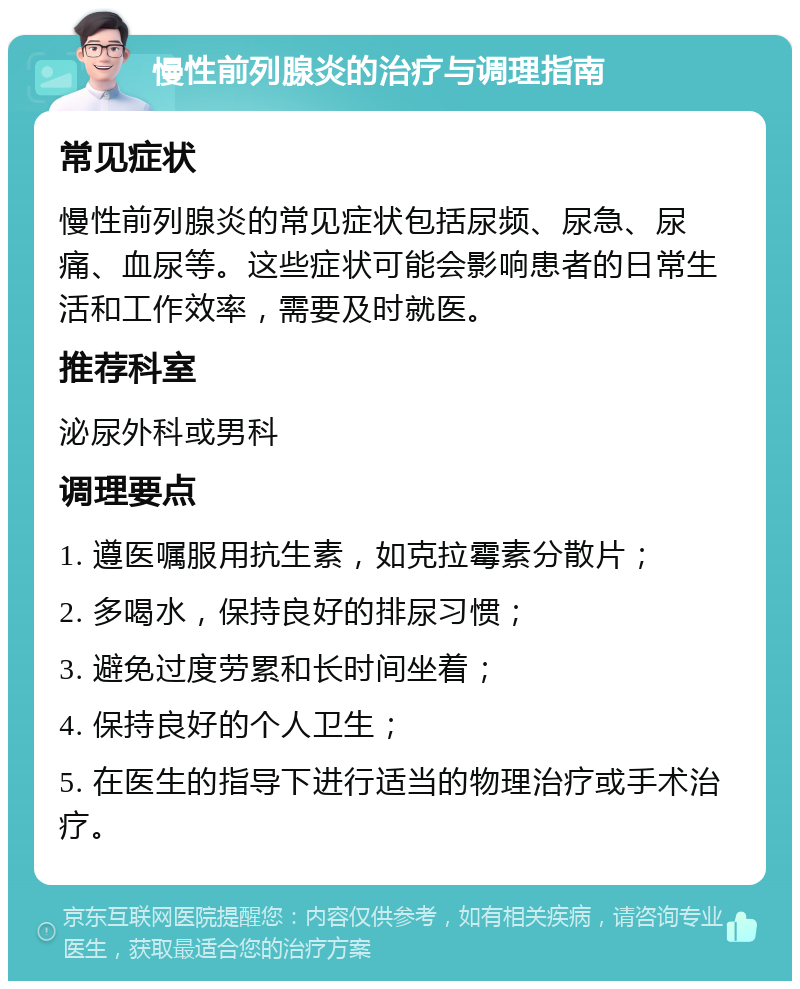 慢性前列腺炎的治疗与调理指南 常见症状 慢性前列腺炎的常见症状包括尿频、尿急、尿痛、血尿等。这些症状可能会影响患者的日常生活和工作效率，需要及时就医。 推荐科室 泌尿外科或男科 调理要点 1. 遵医嘱服用抗生素，如克拉霉素分散片； 2. 多喝水，保持良好的排尿习惯； 3. 避免过度劳累和长时间坐着； 4. 保持良好的个人卫生； 5. 在医生的指导下进行适当的物理治疗或手术治疗。