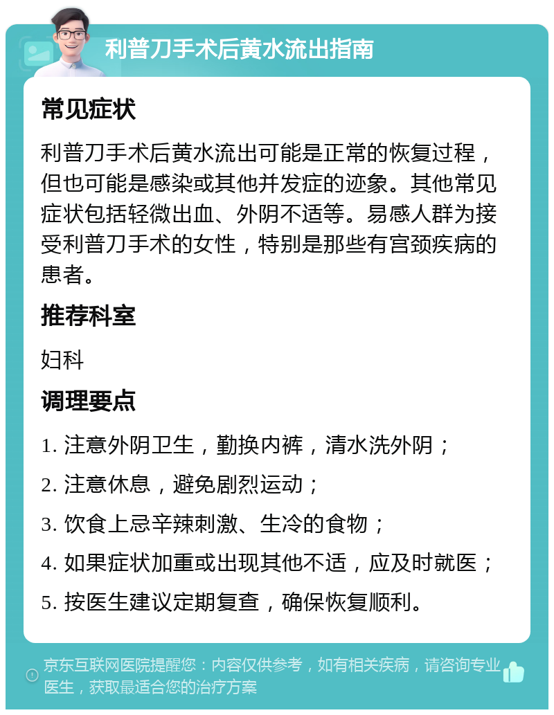 利普刀手术后黄水流出指南 常见症状 利普刀手术后黄水流出可能是正常的恢复过程，但也可能是感染或其他并发症的迹象。其他常见症状包括轻微出血、外阴不适等。易感人群为接受利普刀手术的女性，特别是那些有宫颈疾病的患者。 推荐科室 妇科 调理要点 1. 注意外阴卫生，勤换内裤，清水洗外阴； 2. 注意休息，避免剧烈运动； 3. 饮食上忌辛辣刺激、生冷的食物； 4. 如果症状加重或出现其他不适，应及时就医； 5. 按医生建议定期复查，确保恢复顺利。