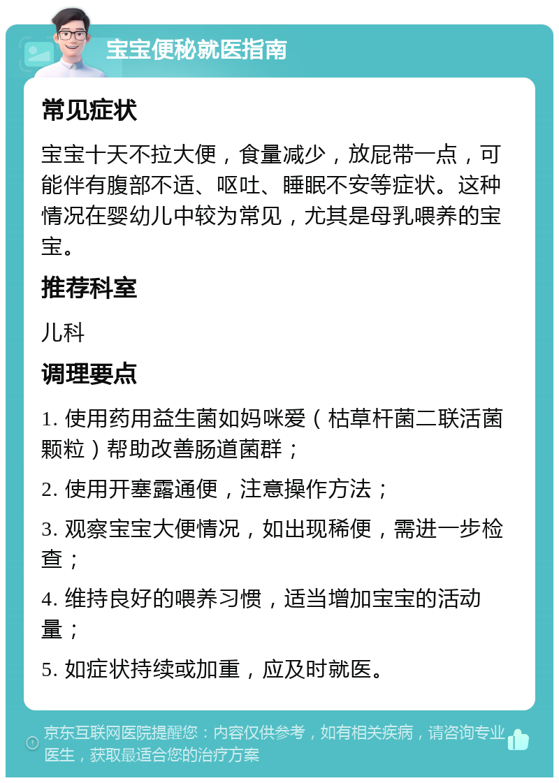 宝宝便秘就医指南 常见症状 宝宝十天不拉大便，食量减少，放屁带一点，可能伴有腹部不适、呕吐、睡眠不安等症状。这种情况在婴幼儿中较为常见，尤其是母乳喂养的宝宝。 推荐科室 儿科 调理要点 1. 使用药用益生菌如妈咪爱（枯草杆菌二联活菌颗粒）帮助改善肠道菌群； 2. 使用开塞露通便，注意操作方法； 3. 观察宝宝大便情况，如出现稀便，需进一步检查； 4. 维持良好的喂养习惯，适当增加宝宝的活动量； 5. 如症状持续或加重，应及时就医。