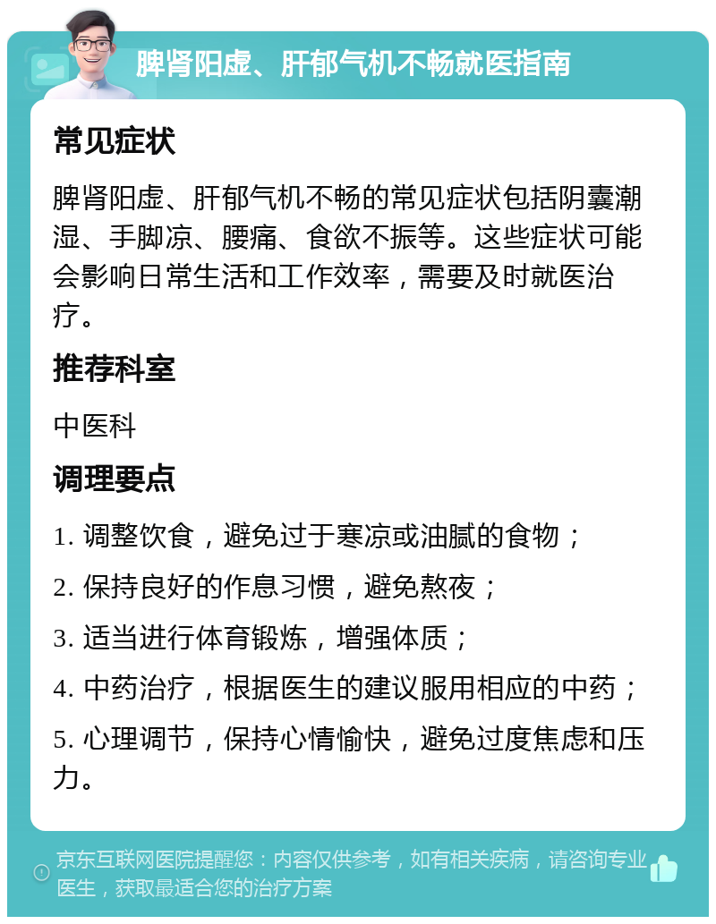 脾肾阳虚、肝郁气机不畅就医指南 常见症状 脾肾阳虚、肝郁气机不畅的常见症状包括阴囊潮湿、手脚凉、腰痛、食欲不振等。这些症状可能会影响日常生活和工作效率，需要及时就医治疗。 推荐科室 中医科 调理要点 1. 调整饮食，避免过于寒凉或油腻的食物； 2. 保持良好的作息习惯，避免熬夜； 3. 适当进行体育锻炼，增强体质； 4. 中药治疗，根据医生的建议服用相应的中药； 5. 心理调节，保持心情愉快，避免过度焦虑和压力。