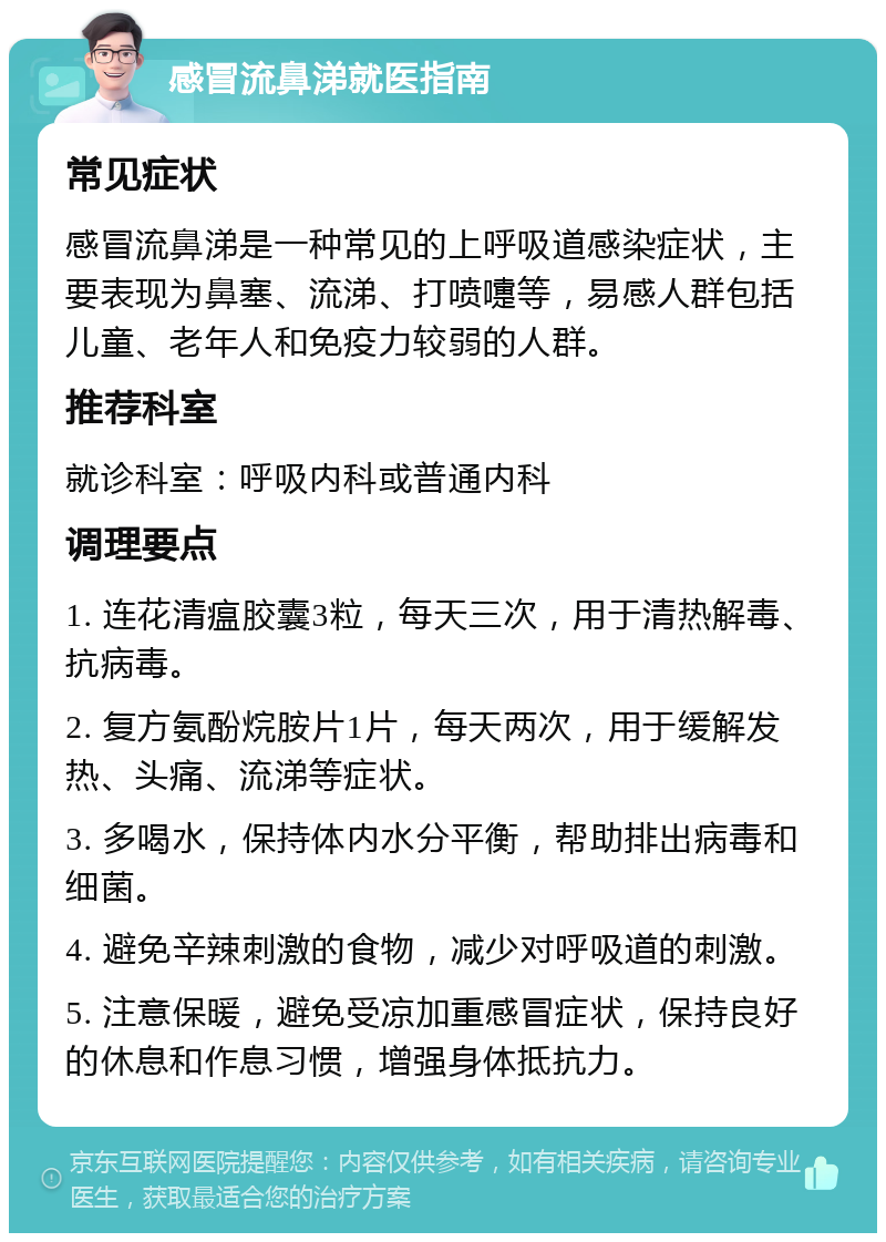 感冒流鼻涕就医指南 常见症状 感冒流鼻涕是一种常见的上呼吸道感染症状，主要表现为鼻塞、流涕、打喷嚏等，易感人群包括儿童、老年人和免疫力较弱的人群。 推荐科室 就诊科室：呼吸内科或普通内科 调理要点 1. 连花清瘟胶囊3粒，每天三次，用于清热解毒、抗病毒。 2. 复方氨酚烷胺片1片，每天两次，用于缓解发热、头痛、流涕等症状。 3. 多喝水，保持体内水分平衡，帮助排出病毒和细菌。 4. 避免辛辣刺激的食物，减少对呼吸道的刺激。 5. 注意保暖，避免受凉加重感冒症状，保持良好的休息和作息习惯，增强身体抵抗力。