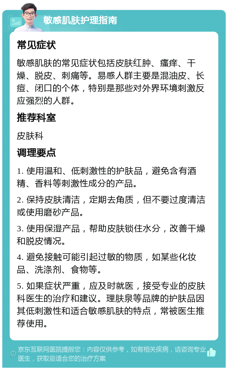 敏感肌肤护理指南 常见症状 敏感肌肤的常见症状包括皮肤红肿、瘙痒、干燥、脱皮、刺痛等。易感人群主要是混油皮、长痘、闭口的个体，特别是那些对外界环境刺激反应强烈的人群。 推荐科室 皮肤科 调理要点 1. 使用温和、低刺激性的护肤品，避免含有酒精、香料等刺激性成分的产品。 2. 保持皮肤清洁，定期去角质，但不要过度清洁或使用磨砂产品。 3. 使用保湿产品，帮助皮肤锁住水分，改善干燥和脱皮情况。 4. 避免接触可能引起过敏的物质，如某些化妆品、洗涤剂、食物等。 5. 如果症状严重，应及时就医，接受专业的皮肤科医生的治疗和建议。理肤泉等品牌的护肤品因其低刺激性和适合敏感肌肤的特点，常被医生推荐使用。