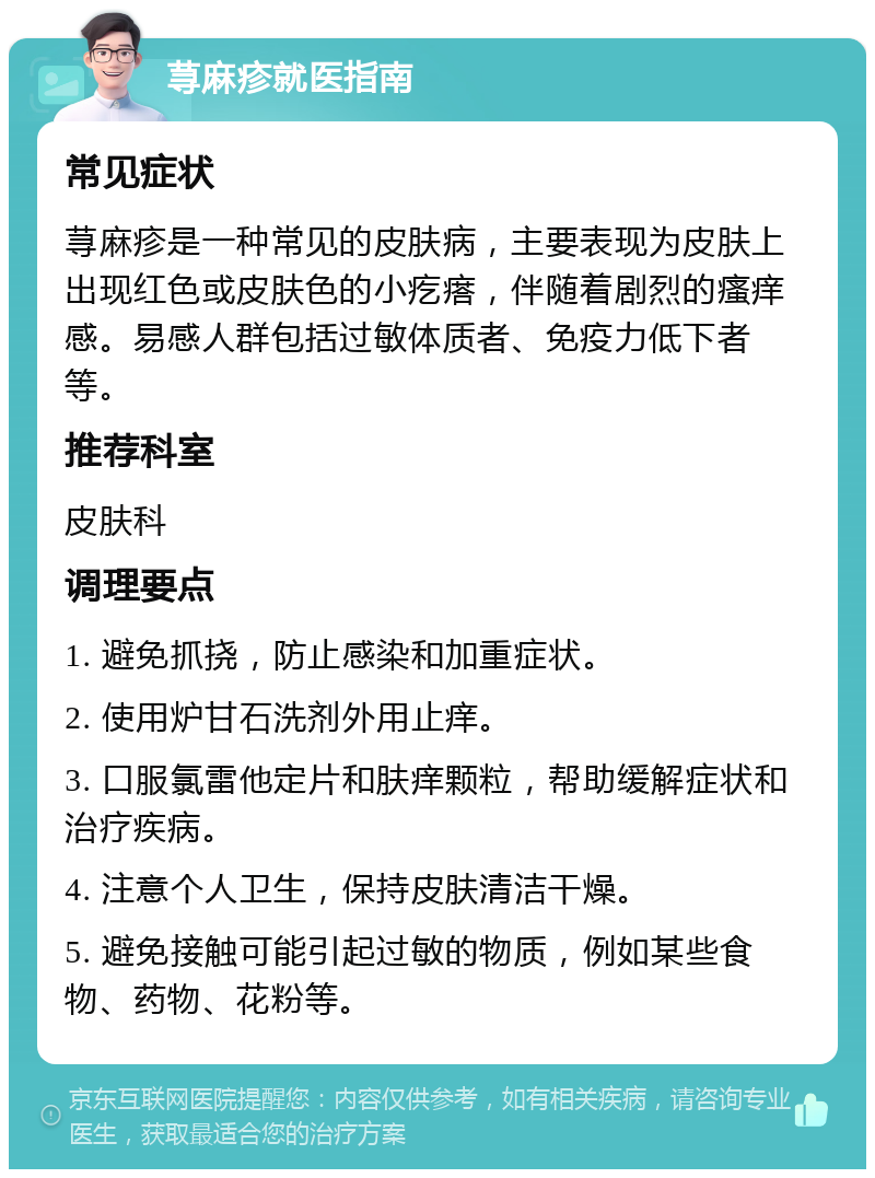 荨麻疹就医指南 常见症状 荨麻疹是一种常见的皮肤病，主要表现为皮肤上出现红色或皮肤色的小疙瘩，伴随着剧烈的瘙痒感。易感人群包括过敏体质者、免疫力低下者等。 推荐科室 皮肤科 调理要点 1. 避免抓挠，防止感染和加重症状。 2. 使用炉甘石洗剂外用止痒。 3. 口服氯雷他定片和肤痒颗粒，帮助缓解症状和治疗疾病。 4. 注意个人卫生，保持皮肤清洁干燥。 5. 避免接触可能引起过敏的物质，例如某些食物、药物、花粉等。