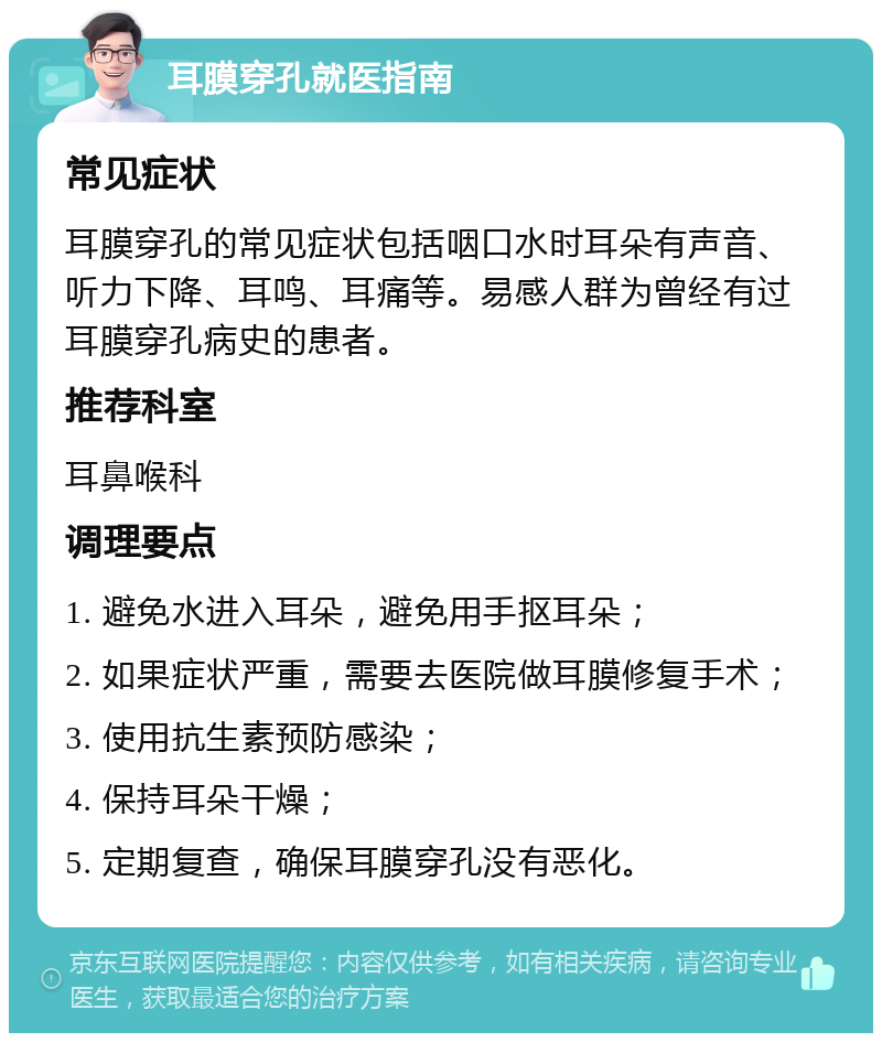 耳膜穿孔就医指南 常见症状 耳膜穿孔的常见症状包括咽口水时耳朵有声音、听力下降、耳鸣、耳痛等。易感人群为曾经有过耳膜穿孔病史的患者。 推荐科室 耳鼻喉科 调理要点 1. 避免水进入耳朵，避免用手抠耳朵； 2. 如果症状严重，需要去医院做耳膜修复手术； 3. 使用抗生素预防感染； 4. 保持耳朵干燥； 5. 定期复查，确保耳膜穿孔没有恶化。