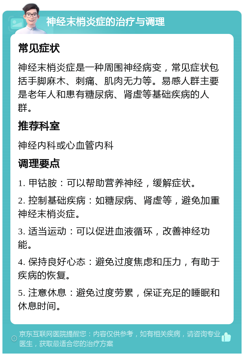 神经末梢炎症的治疗与调理 常见症状 神经末梢炎症是一种周围神经病变，常见症状包括手脚麻木、刺痛、肌肉无力等。易感人群主要是老年人和患有糖尿病、肾虚等基础疾病的人群。 推荐科室 神经内科或心血管内科 调理要点 1. 甲钴胺：可以帮助营养神经，缓解症状。 2. 控制基础疾病：如糖尿病、肾虚等，避免加重神经末梢炎症。 3. 适当运动：可以促进血液循环，改善神经功能。 4. 保持良好心态：避免过度焦虑和压力，有助于疾病的恢复。 5. 注意休息：避免过度劳累，保证充足的睡眠和休息时间。