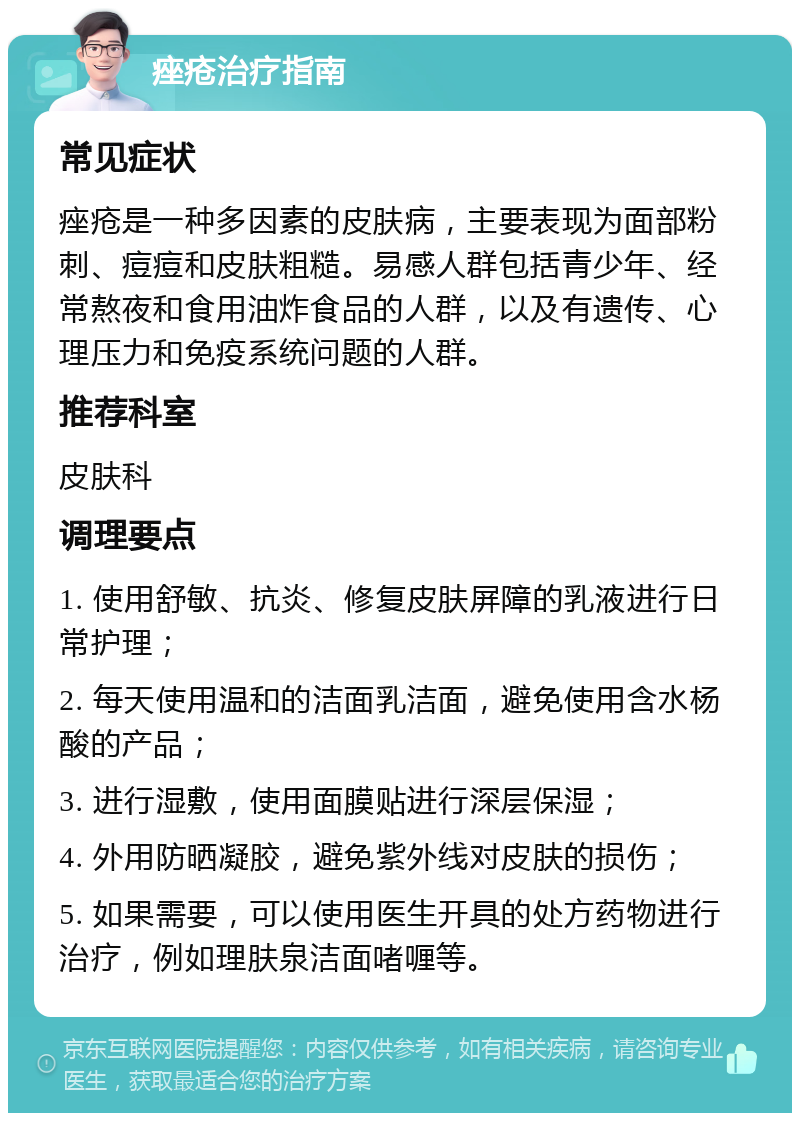 痤疮治疗指南 常见症状 痤疮是一种多因素的皮肤病，主要表现为面部粉刺、痘痘和皮肤粗糙。易感人群包括青少年、经常熬夜和食用油炸食品的人群，以及有遗传、心理压力和免疫系统问题的人群。 推荐科室 皮肤科 调理要点 1. 使用舒敏、抗炎、修复皮肤屏障的乳液进行日常护理； 2. 每天使用温和的洁面乳洁面，避免使用含水杨酸的产品； 3. 进行湿敷，使用面膜贴进行深层保湿； 4. 外用防晒凝胶，避免紫外线对皮肤的损伤； 5. 如果需要，可以使用医生开具的处方药物进行治疗，例如理肤泉洁面啫喱等。