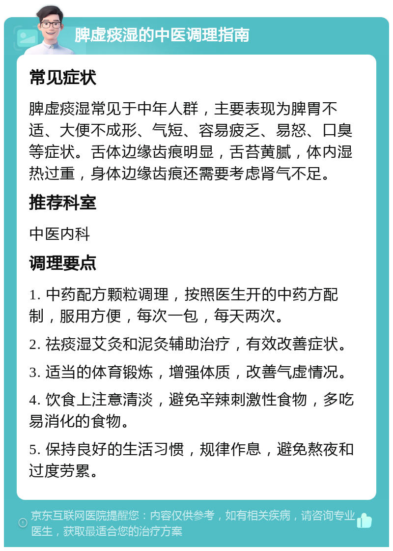 脾虚痰湿的中医调理指南 常见症状 脾虚痰湿常见于中年人群，主要表现为脾胃不适、大便不成形、气短、容易疲乏、易怒、口臭等症状。舌体边缘齿痕明显，舌苔黄腻，体内湿热过重，身体边缘齿痕还需要考虑肾气不足。 推荐科室 中医内科 调理要点 1. 中药配方颗粒调理，按照医生开的中药方配制，服用方便，每次一包，每天两次。 2. 祛痰湿艾灸和泥灸辅助治疗，有效改善症状。 3. 适当的体育锻炼，增强体质，改善气虚情况。 4. 饮食上注意清淡，避免辛辣刺激性食物，多吃易消化的食物。 5. 保持良好的生活习惯，规律作息，避免熬夜和过度劳累。