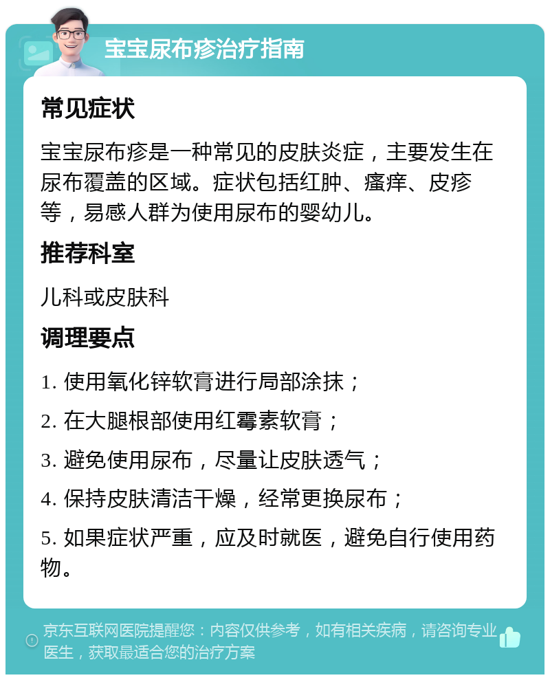 宝宝尿布疹治疗指南 常见症状 宝宝尿布疹是一种常见的皮肤炎症，主要发生在尿布覆盖的区域。症状包括红肿、瘙痒、皮疹等，易感人群为使用尿布的婴幼儿。 推荐科室 儿科或皮肤科 调理要点 1. 使用氧化锌软膏进行局部涂抹； 2. 在大腿根部使用红霉素软膏； 3. 避免使用尿布，尽量让皮肤透气； 4. 保持皮肤清洁干燥，经常更换尿布； 5. 如果症状严重，应及时就医，避免自行使用药物。