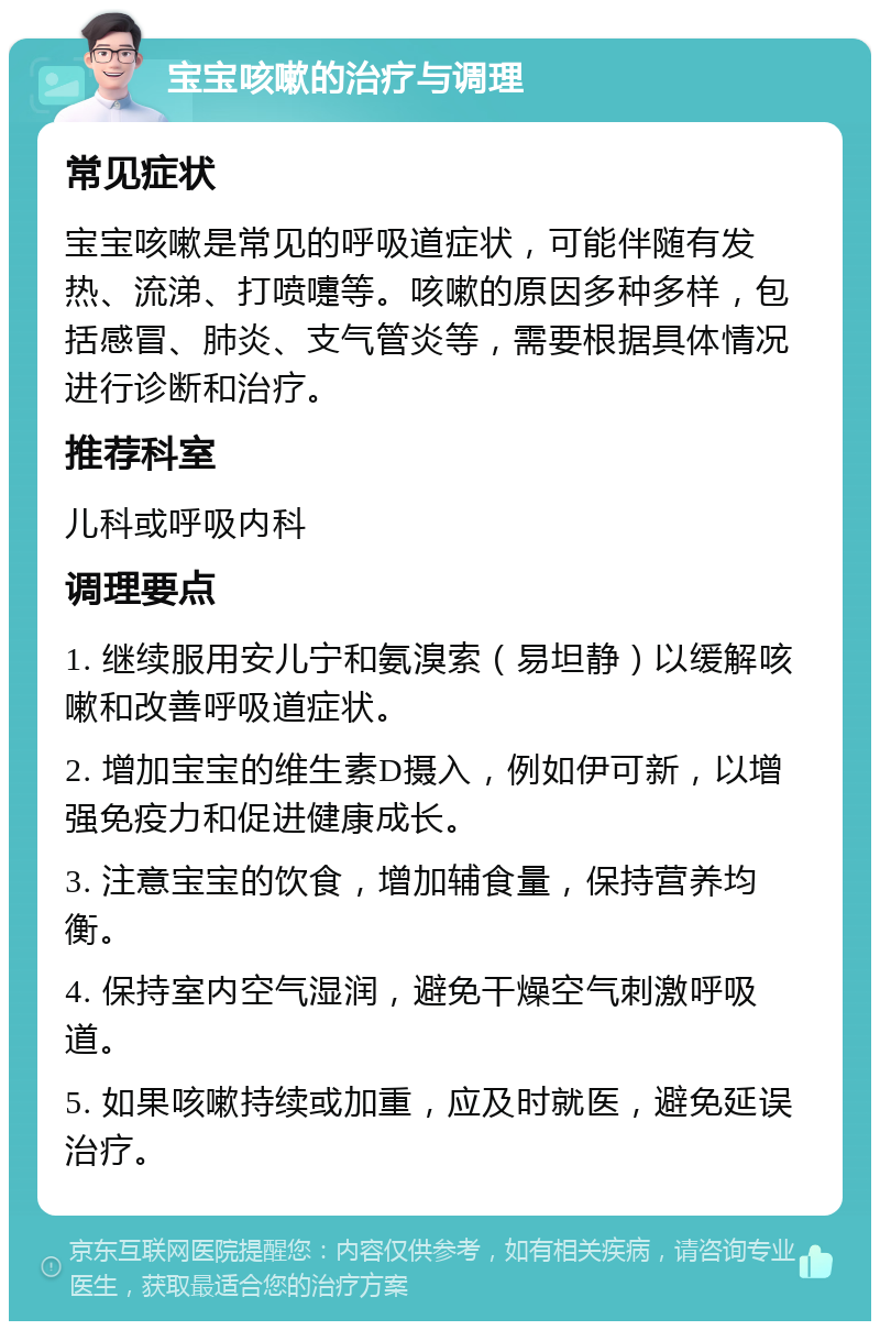 宝宝咳嗽的治疗与调理 常见症状 宝宝咳嗽是常见的呼吸道症状，可能伴随有发热、流涕、打喷嚏等。咳嗽的原因多种多样，包括感冒、肺炎、支气管炎等，需要根据具体情况进行诊断和治疗。 推荐科室 儿科或呼吸内科 调理要点 1. 继续服用安儿宁和氨溴索（易坦静）以缓解咳嗽和改善呼吸道症状。 2. 增加宝宝的维生素D摄入，例如伊可新，以增强免疫力和促进健康成长。 3. 注意宝宝的饮食，增加辅食量，保持营养均衡。 4. 保持室内空气湿润，避免干燥空气刺激呼吸道。 5. 如果咳嗽持续或加重，应及时就医，避免延误治疗。