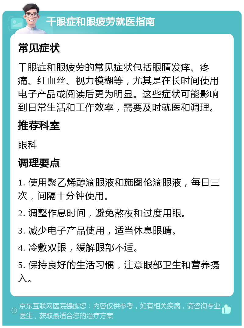 干眼症和眼疲劳就医指南 常见症状 干眼症和眼疲劳的常见症状包括眼睛发痒、疼痛、红血丝、视力模糊等，尤其是在长时间使用电子产品或阅读后更为明显。这些症状可能影响到日常生活和工作效率，需要及时就医和调理。 推荐科室 眼科 调理要点 1. 使用聚乙烯醇滴眼液和施图伦滴眼液，每日三次，间隔十分钟使用。 2. 调整作息时间，避免熬夜和过度用眼。 3. 减少电子产品使用，适当休息眼睛。 4. 冷敷双眼，缓解眼部不适。 5. 保持良好的生活习惯，注意眼部卫生和营养摄入。