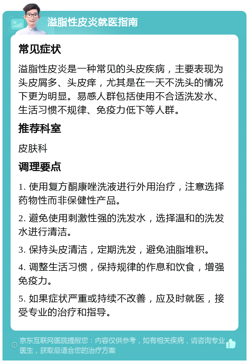 溢脂性皮炎就医指南 常见症状 溢脂性皮炎是一种常见的头皮疾病，主要表现为头皮屑多、头皮痒，尤其是在一天不洗头的情况下更为明显。易感人群包括使用不合适洗发水、生活习惯不规律、免疫力低下等人群。 推荐科室 皮肤科 调理要点 1. 使用复方酮康唑洗液进行外用治疗，注意选择药物性而非保健性产品。 2. 避免使用刺激性强的洗发水，选择温和的洗发水进行清洁。 3. 保持头皮清洁，定期洗发，避免油脂堆积。 4. 调整生活习惯，保持规律的作息和饮食，增强免疫力。 5. 如果症状严重或持续不改善，应及时就医，接受专业的治疗和指导。