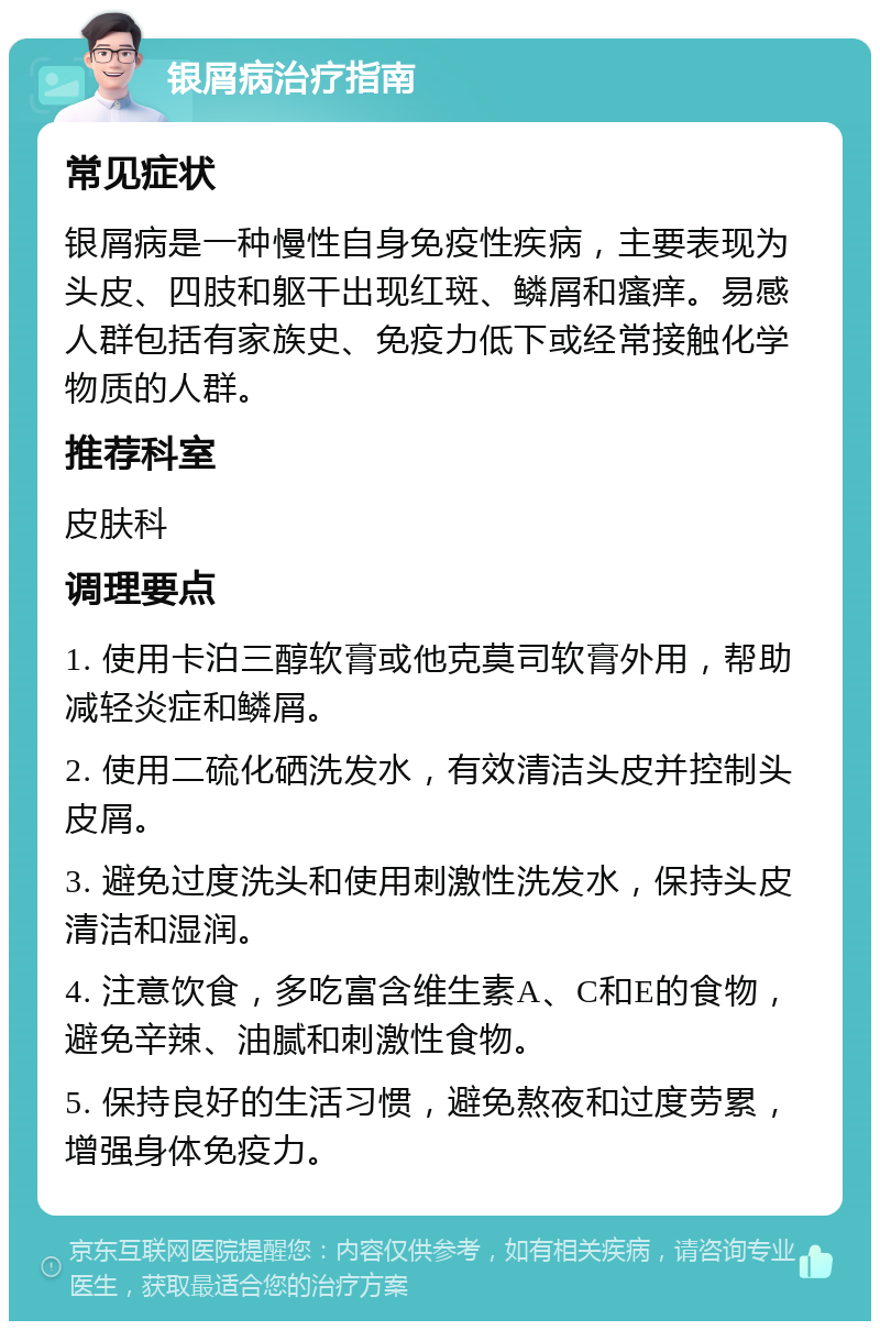 银屑病治疗指南 常见症状 银屑病是一种慢性自身免疫性疾病，主要表现为头皮、四肢和躯干出现红斑、鳞屑和瘙痒。易感人群包括有家族史、免疫力低下或经常接触化学物质的人群。 推荐科室 皮肤科 调理要点 1. 使用卡泊三醇软膏或他克莫司软膏外用，帮助减轻炎症和鳞屑。 2. 使用二硫化硒洗发水，有效清洁头皮并控制头皮屑。 3. 避免过度洗头和使用刺激性洗发水，保持头皮清洁和湿润。 4. 注意饮食，多吃富含维生素A、C和E的食物，避免辛辣、油腻和刺激性食物。 5. 保持良好的生活习惯，避免熬夜和过度劳累，增强身体免疫力。