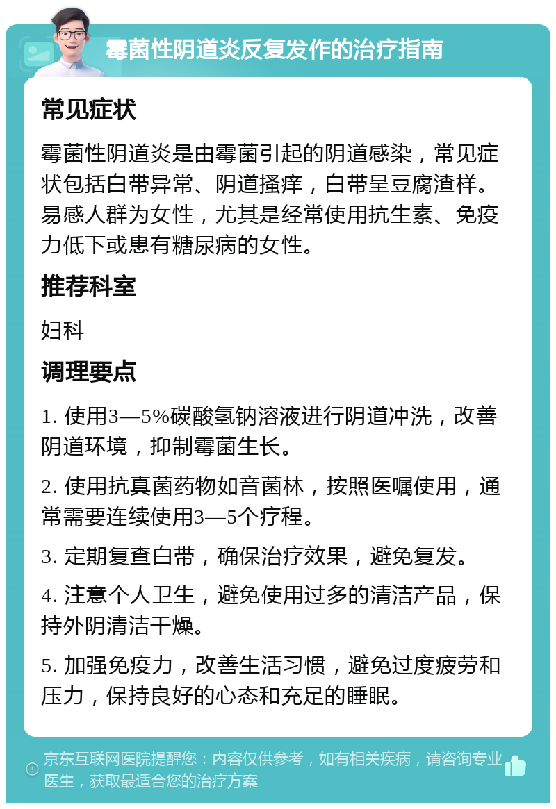 霉菌性阴道炎反复发作的治疗指南 常见症状 霉菌性阴道炎是由霉菌引起的阴道感染，常见症状包括白带异常、阴道搔痒，白带呈豆腐渣样。易感人群为女性，尤其是经常使用抗生素、免疫力低下或患有糖尿病的女性。 推荐科室 妇科 调理要点 1. 使用3—5%碳酸氢钠溶液进行阴道冲洗，改善阴道环境，抑制霉菌生长。 2. 使用抗真菌药物如音菌林，按照医嘱使用，通常需要连续使用3—5个疗程。 3. 定期复查白带，确保治疗效果，避免复发。 4. 注意个人卫生，避免使用过多的清洁产品，保持外阴清洁干燥。 5. 加强免疫力，改善生活习惯，避免过度疲劳和压力，保持良好的心态和充足的睡眠。