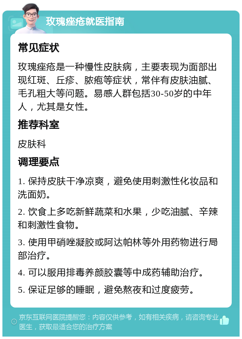 玫瑰痤疮就医指南 常见症状 玫瑰痤疮是一种慢性皮肤病，主要表现为面部出现红斑、丘疹、脓疱等症状，常伴有皮肤油腻、毛孔粗大等问题。易感人群包括30-50岁的中年人，尤其是女性。 推荐科室 皮肤科 调理要点 1. 保持皮肤干净凉爽，避免使用刺激性化妆品和洗面奶。 2. 饮食上多吃新鲜蔬菜和水果，少吃油腻、辛辣和刺激性食物。 3. 使用甲硝唑凝胶或阿达帕林等外用药物进行局部治疗。 4. 可以服用排毒养颜胶囊等中成药辅助治疗。 5. 保证足够的睡眠，避免熬夜和过度疲劳。