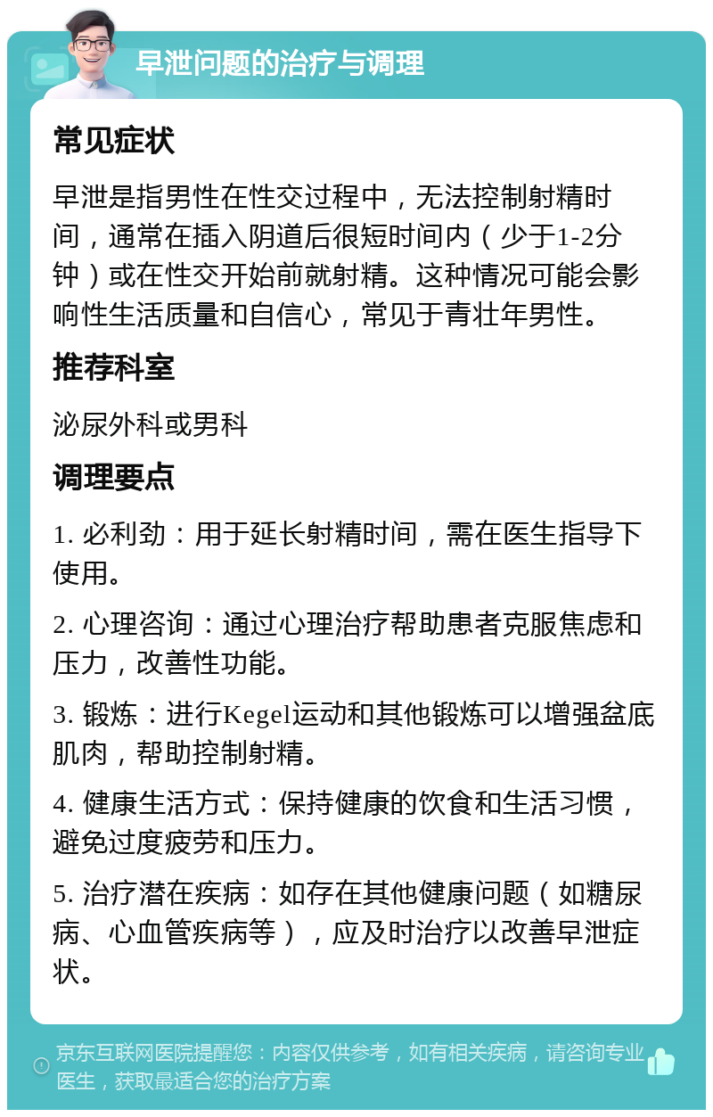 早泄问题的治疗与调理 常见症状 早泄是指男性在性交过程中，无法控制射精时间，通常在插入阴道后很短时间内（少于1-2分钟）或在性交开始前就射精。这种情况可能会影响性生活质量和自信心，常见于青壮年男性。 推荐科室 泌尿外科或男科 调理要点 1. 必利劲：用于延长射精时间，需在医生指导下使用。 2. 心理咨询：通过心理治疗帮助患者克服焦虑和压力，改善性功能。 3. 锻炼：进行Kegel运动和其他锻炼可以增强盆底肌肉，帮助控制射精。 4. 健康生活方式：保持健康的饮食和生活习惯，避免过度疲劳和压力。 5. 治疗潜在疾病：如存在其他健康问题（如糖尿病、心血管疾病等），应及时治疗以改善早泄症状。