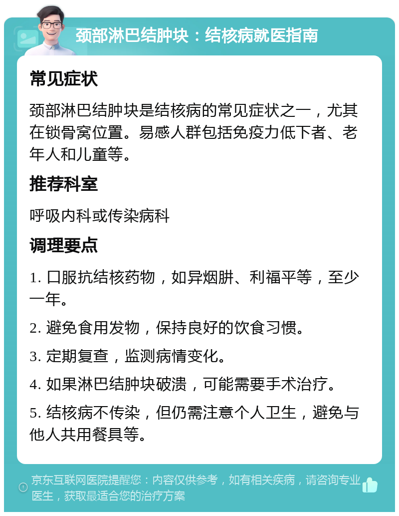 颈部淋巴结肿块：结核病就医指南 常见症状 颈部淋巴结肿块是结核病的常见症状之一，尤其在锁骨窝位置。易感人群包括免疫力低下者、老年人和儿童等。 推荐科室 呼吸内科或传染病科 调理要点 1. 口服抗结核药物，如异烟肼、利福平等，至少一年。 2. 避免食用发物，保持良好的饮食习惯。 3. 定期复查，监测病情变化。 4. 如果淋巴结肿块破溃，可能需要手术治疗。 5. 结核病不传染，但仍需注意个人卫生，避免与他人共用餐具等。