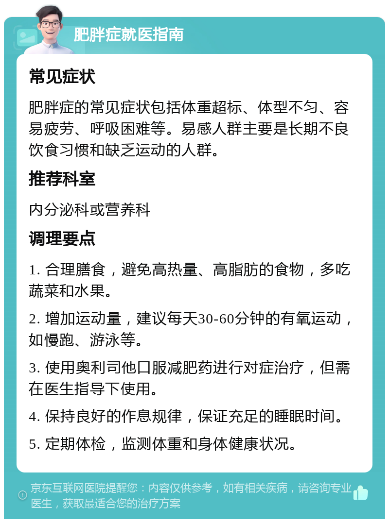 肥胖症就医指南 常见症状 肥胖症的常见症状包括体重超标、体型不匀、容易疲劳、呼吸困难等。易感人群主要是长期不良饮食习惯和缺乏运动的人群。 推荐科室 内分泌科或营养科 调理要点 1. 合理膳食，避免高热量、高脂肪的食物，多吃蔬菜和水果。 2. 增加运动量，建议每天30-60分钟的有氧运动，如慢跑、游泳等。 3. 使用奥利司他口服减肥药进行对症治疗，但需在医生指导下使用。 4. 保持良好的作息规律，保证充足的睡眠时间。 5. 定期体检，监测体重和身体健康状况。