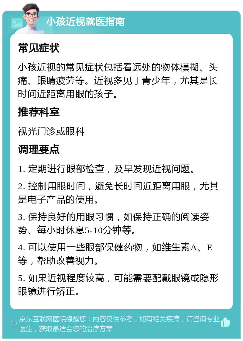 小孩近视就医指南 常见症状 小孩近视的常见症状包括看远处的物体模糊、头痛、眼睛疲劳等。近视多见于青少年，尤其是长时间近距离用眼的孩子。 推荐科室 视光门诊或眼科 调理要点 1. 定期进行眼部检查，及早发现近视问题。 2. 控制用眼时间，避免长时间近距离用眼，尤其是电子产品的使用。 3. 保持良好的用眼习惯，如保持正确的阅读姿势、每小时休息5-10分钟等。 4. 可以使用一些眼部保健药物，如维生素A、E等，帮助改善视力。 5. 如果近视程度较高，可能需要配戴眼镜或隐形眼镜进行矫正。