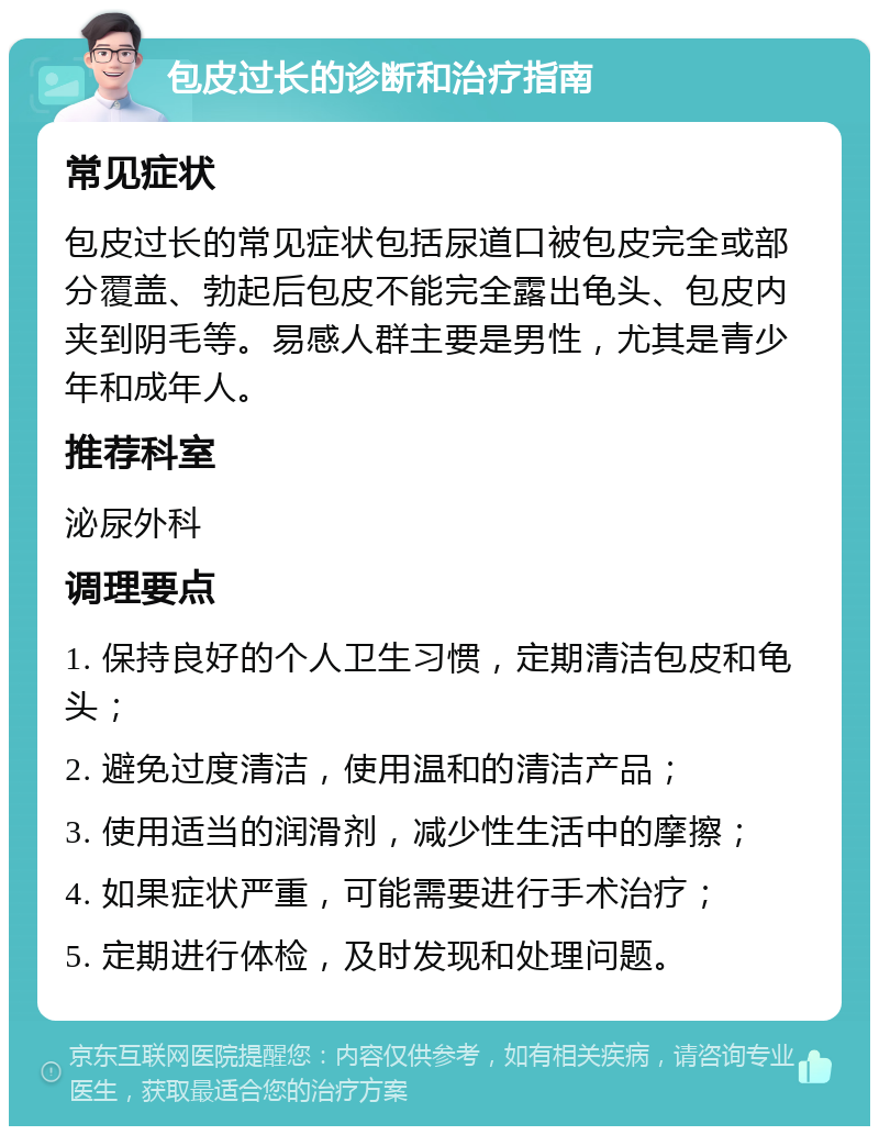 包皮过长的诊断和治疗指南 常见症状 包皮过长的常见症状包括尿道口被包皮完全或部分覆盖、勃起后包皮不能完全露出龟头、包皮内夹到阴毛等。易感人群主要是男性，尤其是青少年和成年人。 推荐科室 泌尿外科 调理要点 1. 保持良好的个人卫生习惯，定期清洁包皮和龟头； 2. 避免过度清洁，使用温和的清洁产品； 3. 使用适当的润滑剂，减少性生活中的摩擦； 4. 如果症状严重，可能需要进行手术治疗； 5. 定期进行体检，及时发现和处理问题。