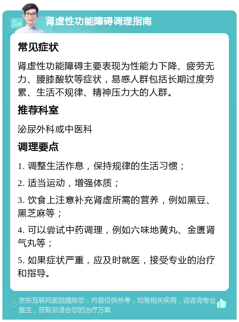 肾虚性功能障碍调理指南 常见症状 肾虚性功能障碍主要表现为性能力下降、疲劳无力、腰膝酸软等症状，易感人群包括长期过度劳累、生活不规律、精神压力大的人群。 推荐科室 泌尿外科或中医科 调理要点 1. 调整生活作息，保持规律的生活习惯； 2. 适当运动，增强体质； 3. 饮食上注意补充肾虚所需的营养，例如黑豆、黑芝麻等； 4. 可以尝试中药调理，例如六味地黄丸、金匮肾气丸等； 5. 如果症状严重，应及时就医，接受专业的治疗和指导。