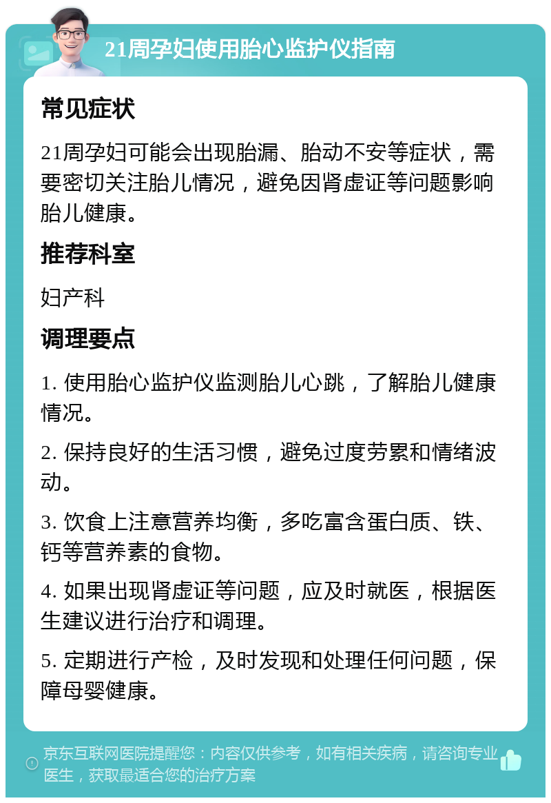 21周孕妇使用胎心监护仪指南 常见症状 21周孕妇可能会出现胎漏、胎动不安等症状，需要密切关注胎儿情况，避免因肾虚证等问题影响胎儿健康。 推荐科室 妇产科 调理要点 1. 使用胎心监护仪监测胎儿心跳，了解胎儿健康情况。 2. 保持良好的生活习惯，避免过度劳累和情绪波动。 3. 饮食上注意营养均衡，多吃富含蛋白质、铁、钙等营养素的食物。 4. 如果出现肾虚证等问题，应及时就医，根据医生建议进行治疗和调理。 5. 定期进行产检，及时发现和处理任何问题，保障母婴健康。