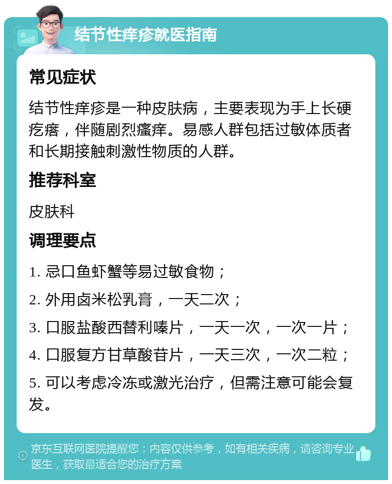 结节性痒疹就医指南 常见症状 结节性痒疹是一种皮肤病，主要表现为手上长硬疙瘩，伴随剧烈瘙痒。易感人群包括过敏体质者和长期接触刺激性物质的人群。 推荐科室 皮肤科 调理要点 1. 忌口鱼虾蟹等易过敏食物； 2. 外用卤米松乳膏，一天二次； 3. 口服盐酸西替利嗪片，一天一次，一次一片； 4. 口服复方甘草酸苷片，一天三次，一次二粒； 5. 可以考虑冷冻或激光治疗，但需注意可能会复发。