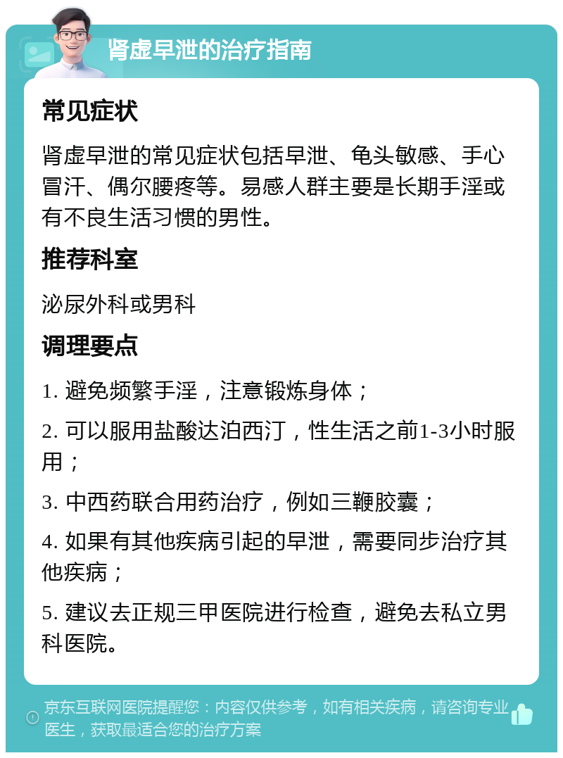 肾虚早泄的治疗指南 常见症状 肾虚早泄的常见症状包括早泄、龟头敏感、手心冒汗、偶尔腰疼等。易感人群主要是长期手淫或有不良生活习惯的男性。 推荐科室 泌尿外科或男科 调理要点 1. 避免频繁手淫，注意锻炼身体； 2. 可以服用盐酸达泊西汀，性生活之前1-3小时服用； 3. 中西药联合用药治疗，例如三鞭胶囊； 4. 如果有其他疾病引起的早泄，需要同步治疗其他疾病； 5. 建议去正规三甲医院进行检查，避免去私立男科医院。